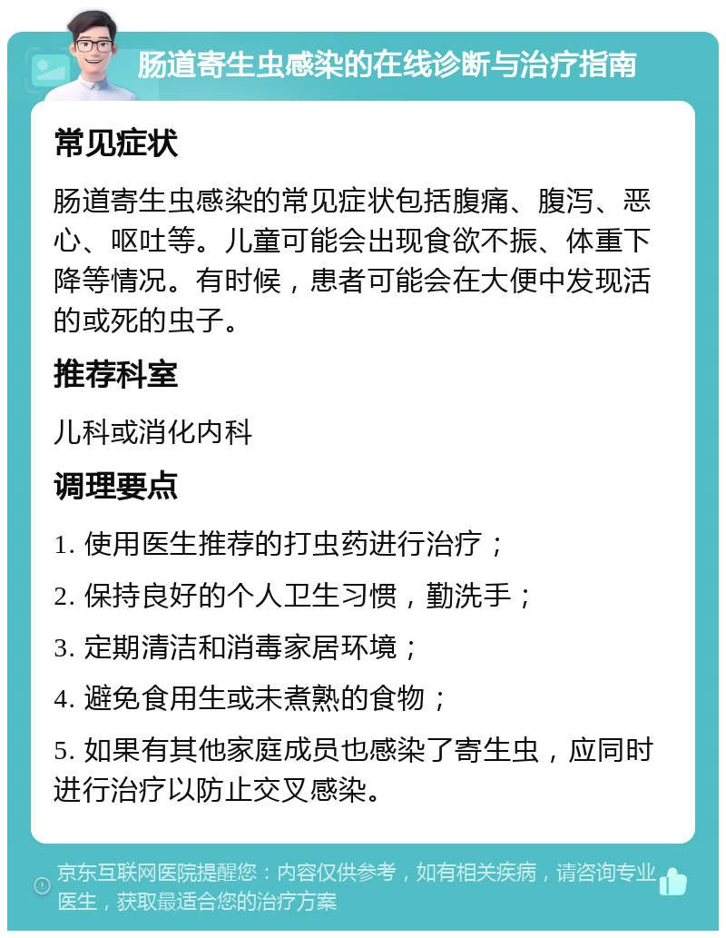 肠道寄生虫感染的在线诊断与治疗指南 常见症状 肠道寄生虫感染的常见症状包括腹痛、腹泻、恶心、呕吐等。儿童可能会出现食欲不振、体重下降等情况。有时候，患者可能会在大便中发现活的或死的虫子。 推荐科室 儿科或消化内科 调理要点 1. 使用医生推荐的打虫药进行治疗； 2. 保持良好的个人卫生习惯，勤洗手； 3. 定期清洁和消毒家居环境； 4. 避免食用生或未煮熟的食物； 5. 如果有其他家庭成员也感染了寄生虫，应同时进行治疗以防止交叉感染。