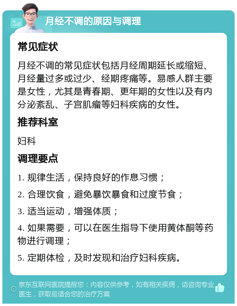 月经不调的原因与调理 常见症状 月经不调的常见症状包括月经周期延长或缩短、月经量过多或过少、经期疼痛等。易感人群主要是女性，尤其是青春期、更年期的女性以及有内分泌紊乱、子宫肌瘤等妇科疾病的女性。 推荐科室 妇科 调理要点 1. 规律生活，保持良好的作息习惯； 2. 合理饮食，避免暴饮暴食和过度节食； 3. 适当运动，增强体质； 4. 如果需要，可以在医生指导下使用黄体酮等药物进行调理； 5. 定期体检，及时发现和治疗妇科疾病。