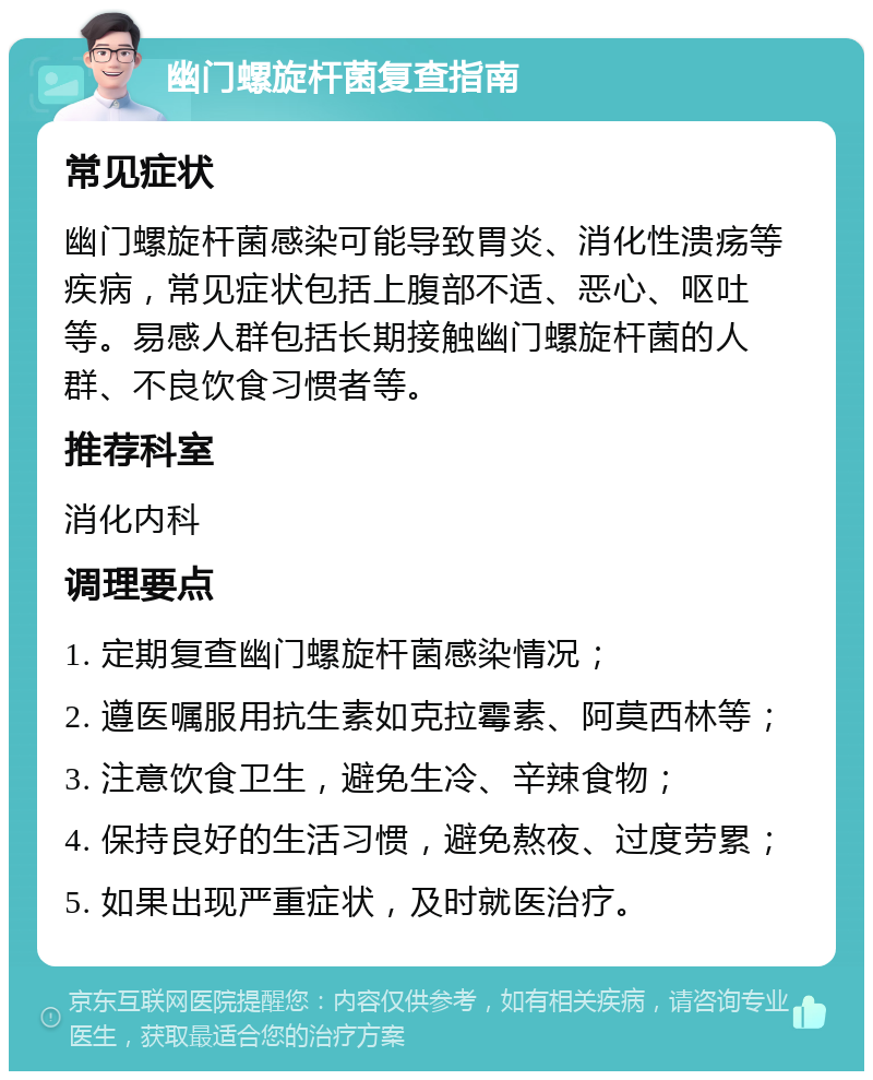 幽门螺旋杆菌复查指南 常见症状 幽门螺旋杆菌感染可能导致胃炎、消化性溃疡等疾病，常见症状包括上腹部不适、恶心、呕吐等。易感人群包括长期接触幽门螺旋杆菌的人群、不良饮食习惯者等。 推荐科室 消化内科 调理要点 1. 定期复查幽门螺旋杆菌感染情况； 2. 遵医嘱服用抗生素如克拉霉素、阿莫西林等； 3. 注意饮食卫生，避免生冷、辛辣食物； 4. 保持良好的生活习惯，避免熬夜、过度劳累； 5. 如果出现严重症状，及时就医治疗。