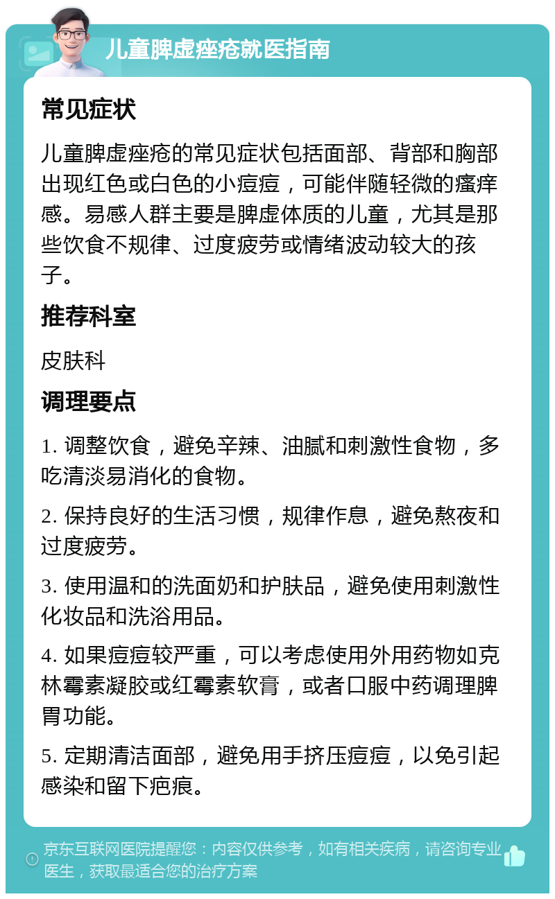 儿童脾虚痤疮就医指南 常见症状 儿童脾虚痤疮的常见症状包括面部、背部和胸部出现红色或白色的小痘痘，可能伴随轻微的瘙痒感。易感人群主要是脾虚体质的儿童，尤其是那些饮食不规律、过度疲劳或情绪波动较大的孩子。 推荐科室 皮肤科 调理要点 1. 调整饮食，避免辛辣、油腻和刺激性食物，多吃清淡易消化的食物。 2. 保持良好的生活习惯，规律作息，避免熬夜和过度疲劳。 3. 使用温和的洗面奶和护肤品，避免使用刺激性化妆品和洗浴用品。 4. 如果痘痘较严重，可以考虑使用外用药物如克林霉素凝胶或红霉素软膏，或者口服中药调理脾胃功能。 5. 定期清洁面部，避免用手挤压痘痘，以免引起感染和留下疤痕。