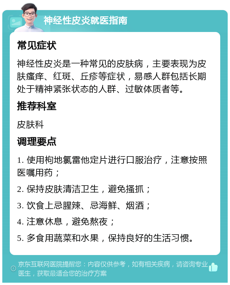 神经性皮炎就医指南 常见症状 神经性皮炎是一种常见的皮肤病，主要表现为皮肤瘙痒、红斑、丘疹等症状，易感人群包括长期处于精神紧张状态的人群、过敏体质者等。 推荐科室 皮肤科 调理要点 1. 使用枸地氯雷他定片进行口服治疗，注意按照医嘱用药； 2. 保持皮肤清洁卫生，避免搔抓； 3. 饮食上忌腥辣、忌海鲜、烟酒； 4. 注意休息，避免熬夜； 5. 多食用蔬菜和水果，保持良好的生活习惯。