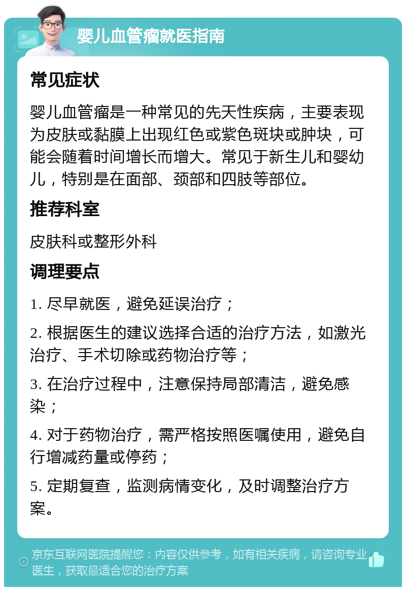 婴儿血管瘤就医指南 常见症状 婴儿血管瘤是一种常见的先天性疾病，主要表现为皮肤或黏膜上出现红色或紫色斑块或肿块，可能会随着时间增长而增大。常见于新生儿和婴幼儿，特别是在面部、颈部和四肢等部位。 推荐科室 皮肤科或整形外科 调理要点 1. 尽早就医，避免延误治疗； 2. 根据医生的建议选择合适的治疗方法，如激光治疗、手术切除或药物治疗等； 3. 在治疗过程中，注意保持局部清洁，避免感染； 4. 对于药物治疗，需严格按照医嘱使用，避免自行增减药量或停药； 5. 定期复查，监测病情变化，及时调整治疗方案。