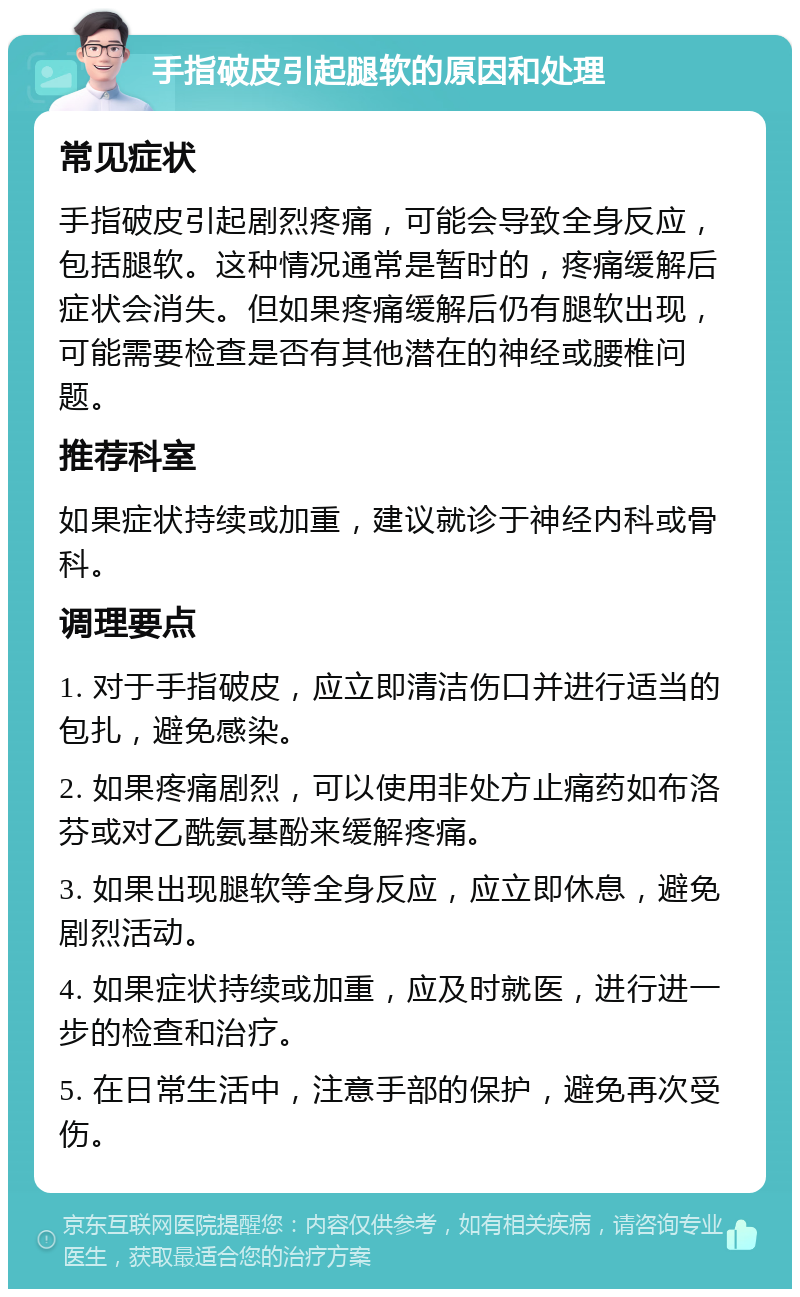 手指破皮引起腿软的原因和处理 常见症状 手指破皮引起剧烈疼痛，可能会导致全身反应，包括腿软。这种情况通常是暂时的，疼痛缓解后症状会消失。但如果疼痛缓解后仍有腿软出现，可能需要检查是否有其他潜在的神经或腰椎问题。 推荐科室 如果症状持续或加重，建议就诊于神经内科或骨科。 调理要点 1. 对于手指破皮，应立即清洁伤口并进行适当的包扎，避免感染。 2. 如果疼痛剧烈，可以使用非处方止痛药如布洛芬或对乙酰氨基酚来缓解疼痛。 3. 如果出现腿软等全身反应，应立即休息，避免剧烈活动。 4. 如果症状持续或加重，应及时就医，进行进一步的检查和治疗。 5. 在日常生活中，注意手部的保护，避免再次受伤。