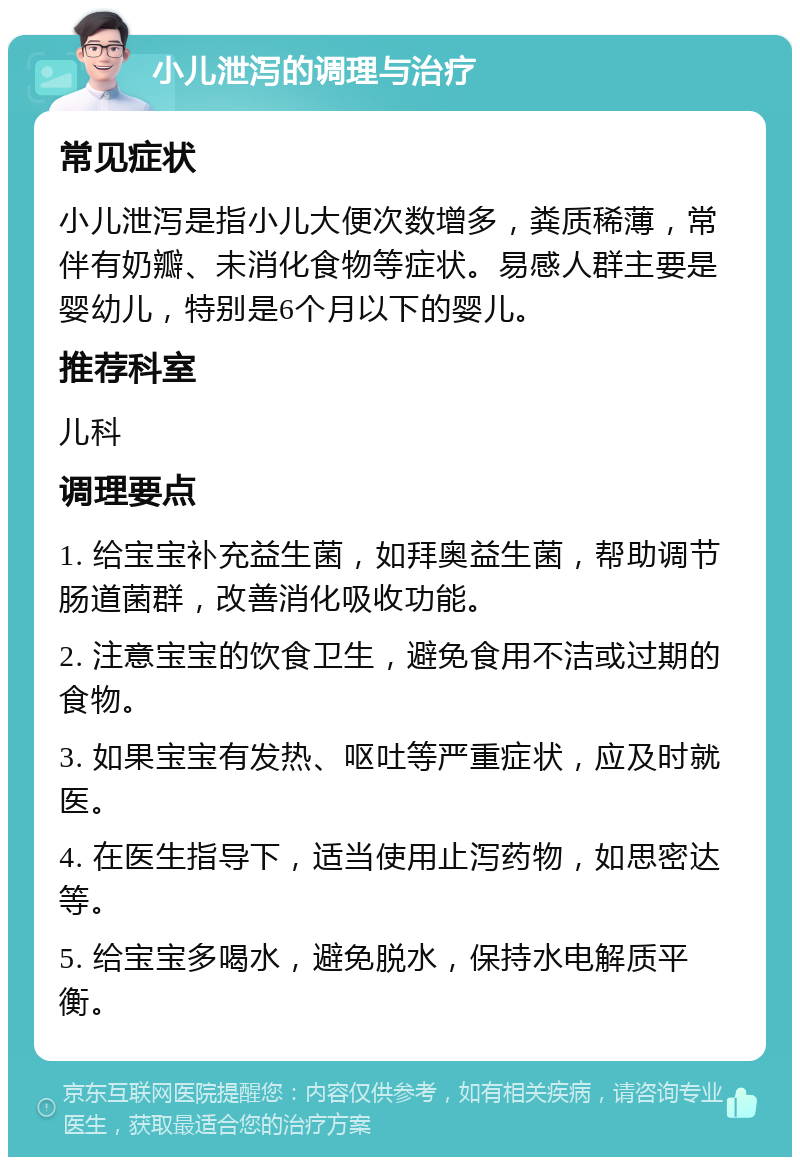 小儿泄泻的调理与治疗 常见症状 小儿泄泻是指小儿大便次数增多，粪质稀薄，常伴有奶瓣、未消化食物等症状。易感人群主要是婴幼儿，特别是6个月以下的婴儿。 推荐科室 儿科 调理要点 1. 给宝宝补充益生菌，如拜奥益生菌，帮助调节肠道菌群，改善消化吸收功能。 2. 注意宝宝的饮食卫生，避免食用不洁或过期的食物。 3. 如果宝宝有发热、呕吐等严重症状，应及时就医。 4. 在医生指导下，适当使用止泻药物，如思密达等。 5. 给宝宝多喝水，避免脱水，保持水电解质平衡。