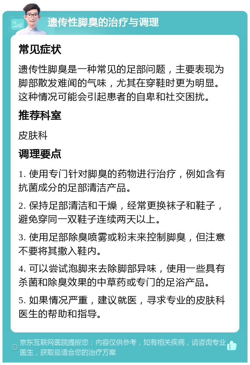 遗传性脚臭的治疗与调理 常见症状 遗传性脚臭是一种常见的足部问题，主要表现为脚部散发难闻的气味，尤其在穿鞋时更为明显。这种情况可能会引起患者的自卑和社交困扰。 推荐科室 皮肤科 调理要点 1. 使用专门针对脚臭的药物进行治疗，例如含有抗菌成分的足部清洁产品。 2. 保持足部清洁和干燥，经常更换袜子和鞋子，避免穿同一双鞋子连续两天以上。 3. 使用足部除臭喷雾或粉末来控制脚臭，但注意不要将其撒入鞋内。 4. 可以尝试泡脚来去除脚部异味，使用一些具有杀菌和除臭效果的中草药或专门的足浴产品。 5. 如果情况严重，建议就医，寻求专业的皮肤科医生的帮助和指导。