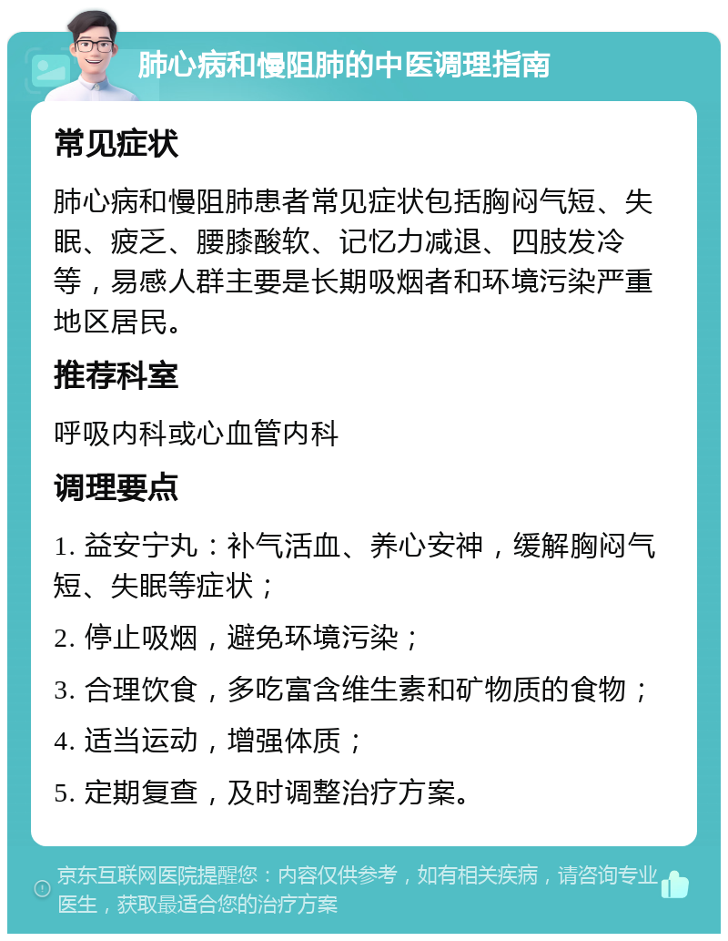 肺心病和慢阻肺的中医调理指南 常见症状 肺心病和慢阻肺患者常见症状包括胸闷气短、失眠、疲乏、腰膝酸软、记忆力减退、四肢发冷等，易感人群主要是长期吸烟者和环境污染严重地区居民。 推荐科室 呼吸内科或心血管内科 调理要点 1. 益安宁丸：补气活血、养心安神，缓解胸闷气短、失眠等症状； 2. 停止吸烟，避免环境污染； 3. 合理饮食，多吃富含维生素和矿物质的食物； 4. 适当运动，增强体质； 5. 定期复查，及时调整治疗方案。