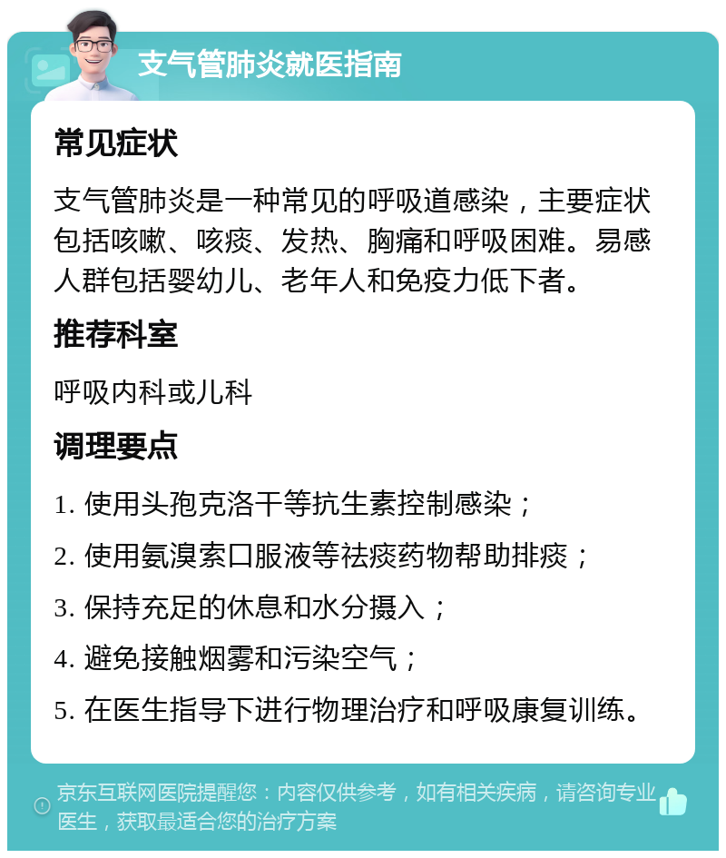 支气管肺炎就医指南 常见症状 支气管肺炎是一种常见的呼吸道感染，主要症状包括咳嗽、咳痰、发热、胸痛和呼吸困难。易感人群包括婴幼儿、老年人和免疫力低下者。 推荐科室 呼吸内科或儿科 调理要点 1. 使用头孢克洛干等抗生素控制感染； 2. 使用氨溴索口服液等祛痰药物帮助排痰； 3. 保持充足的休息和水分摄入； 4. 避免接触烟雾和污染空气； 5. 在医生指导下进行物理治疗和呼吸康复训练。