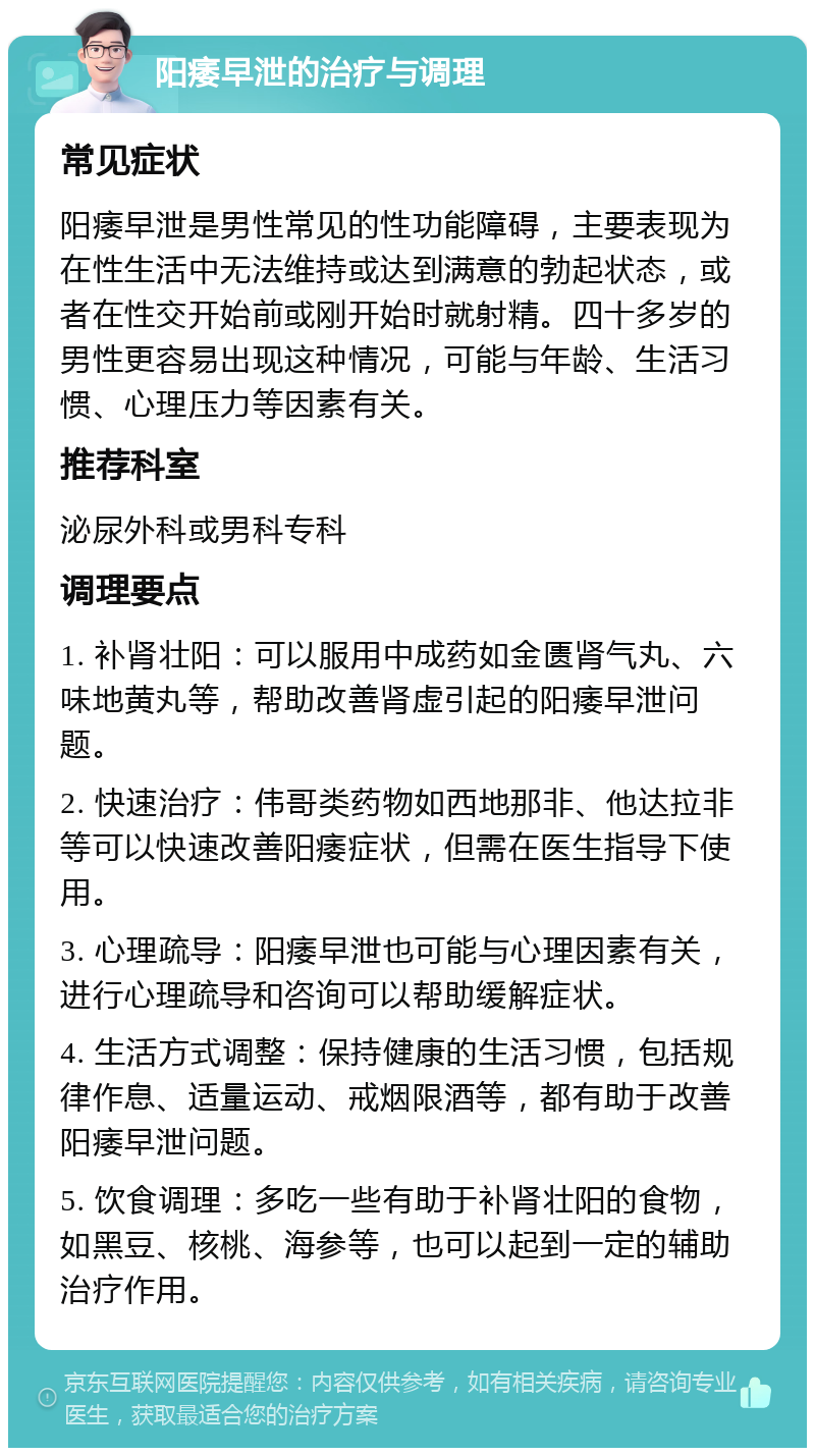 阳痿早泄的治疗与调理 常见症状 阳痿早泄是男性常见的性功能障碍，主要表现为在性生活中无法维持或达到满意的勃起状态，或者在性交开始前或刚开始时就射精。四十多岁的男性更容易出现这种情况，可能与年龄、生活习惯、心理压力等因素有关。 推荐科室 泌尿外科或男科专科 调理要点 1. 补肾壮阳：可以服用中成药如金匮肾气丸、六味地黄丸等，帮助改善肾虚引起的阳痿早泄问题。 2. 快速治疗：伟哥类药物如西地那非、他达拉非等可以快速改善阳痿症状，但需在医生指导下使用。 3. 心理疏导：阳痿早泄也可能与心理因素有关，进行心理疏导和咨询可以帮助缓解症状。 4. 生活方式调整：保持健康的生活习惯，包括规律作息、适量运动、戒烟限酒等，都有助于改善阳痿早泄问题。 5. 饮食调理：多吃一些有助于补肾壮阳的食物，如黑豆、核桃、海参等，也可以起到一定的辅助治疗作用。