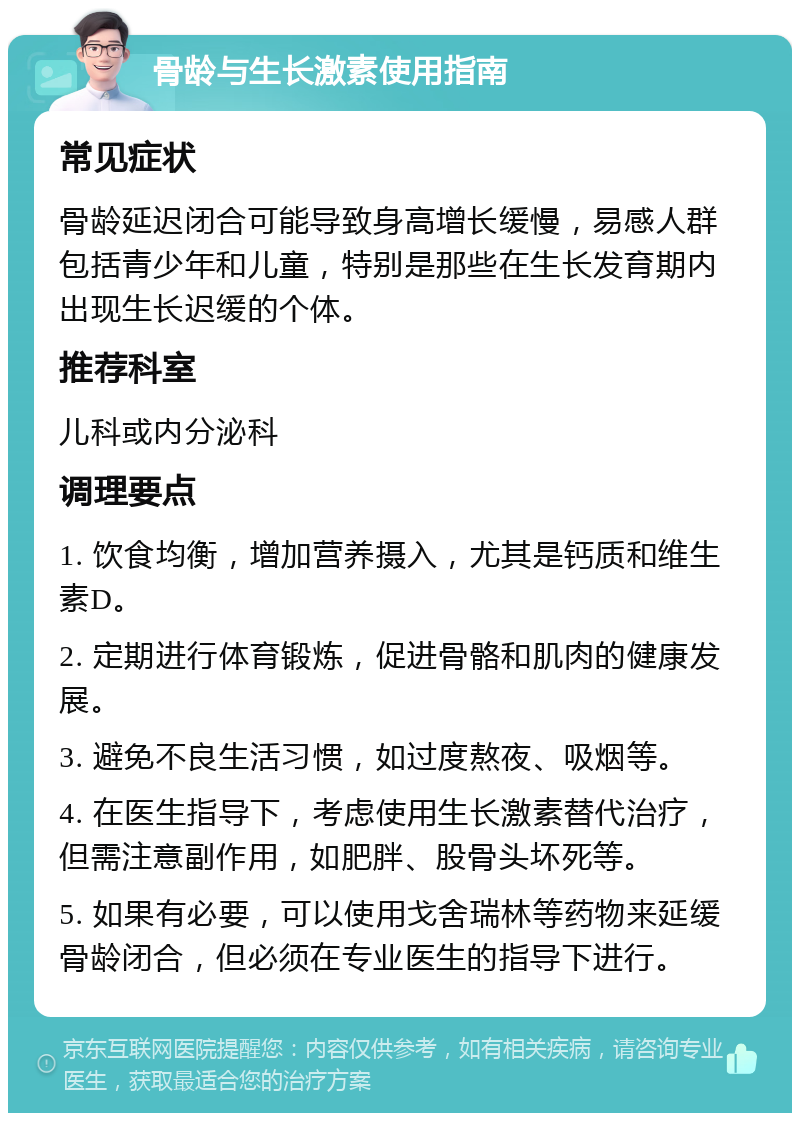 骨龄与生长激素使用指南 常见症状 骨龄延迟闭合可能导致身高增长缓慢，易感人群包括青少年和儿童，特别是那些在生长发育期内出现生长迟缓的个体。 推荐科室 儿科或内分泌科 调理要点 1. 饮食均衡，增加营养摄入，尤其是钙质和维生素D。 2. 定期进行体育锻炼，促进骨骼和肌肉的健康发展。 3. 避免不良生活习惯，如过度熬夜、吸烟等。 4. 在医生指导下，考虑使用生长激素替代治疗，但需注意副作用，如肥胖、股骨头坏死等。 5. 如果有必要，可以使用戈舍瑞林等药物来延缓骨龄闭合，但必须在专业医生的指导下进行。