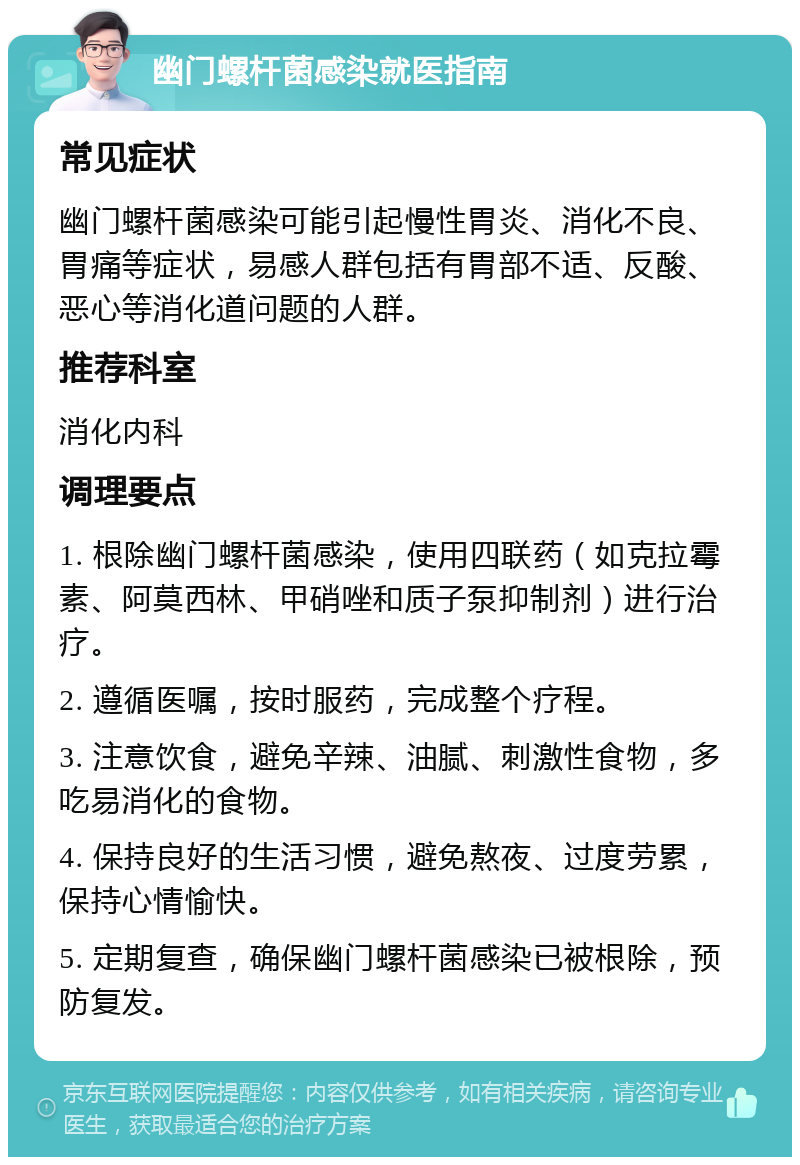 幽门螺杆菌感染就医指南 常见症状 幽门螺杆菌感染可能引起慢性胃炎、消化不良、胃痛等症状，易感人群包括有胃部不适、反酸、恶心等消化道问题的人群。 推荐科室 消化内科 调理要点 1. 根除幽门螺杆菌感染，使用四联药（如克拉霉素、阿莫西林、甲硝唑和质子泵抑制剂）进行治疗。 2. 遵循医嘱，按时服药，完成整个疗程。 3. 注意饮食，避免辛辣、油腻、刺激性食物，多吃易消化的食物。 4. 保持良好的生活习惯，避免熬夜、过度劳累，保持心情愉快。 5. 定期复查，确保幽门螺杆菌感染已被根除，预防复发。