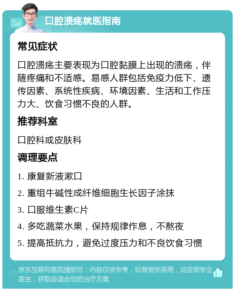 口腔溃疡就医指南 常见症状 口腔溃疡主要表现为口腔黏膜上出现的溃疡，伴随疼痛和不适感。易感人群包括免疫力低下、遗传因素、系统性疾病、环境因素、生活和工作压力大、饮食习惯不良的人群。 推荐科室 口腔科或皮肤科 调理要点 1. 康复新液漱口 2. 重组牛碱性成纤维细胞生长因子涂抹 3. 口服维生素C片 4. 多吃蔬菜水果，保持规律作息，不熬夜 5. 提高抵抗力，避免过度压力和不良饮食习惯