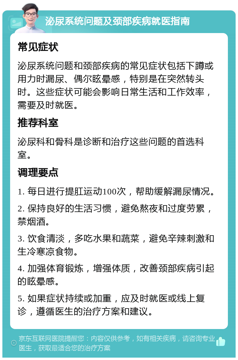 泌尿系统问题及颈部疾病就医指南 常见症状 泌尿系统问题和颈部疾病的常见症状包括下蹲或用力时漏尿、偶尔眩晕感，特别是在突然转头时。这些症状可能会影响日常生活和工作效率，需要及时就医。 推荐科室 泌尿科和骨科是诊断和治疗这些问题的首选科室。 调理要点 1. 每日进行提肛运动100次，帮助缓解漏尿情况。 2. 保持良好的生活习惯，避免熬夜和过度劳累，禁烟酒。 3. 饮食清淡，多吃水果和蔬菜，避免辛辣刺激和生冷寒凉食物。 4. 加强体育锻炼，增强体质，改善颈部疾病引起的眩晕感。 5. 如果症状持续或加重，应及时就医或线上复诊，遵循医生的治疗方案和建议。