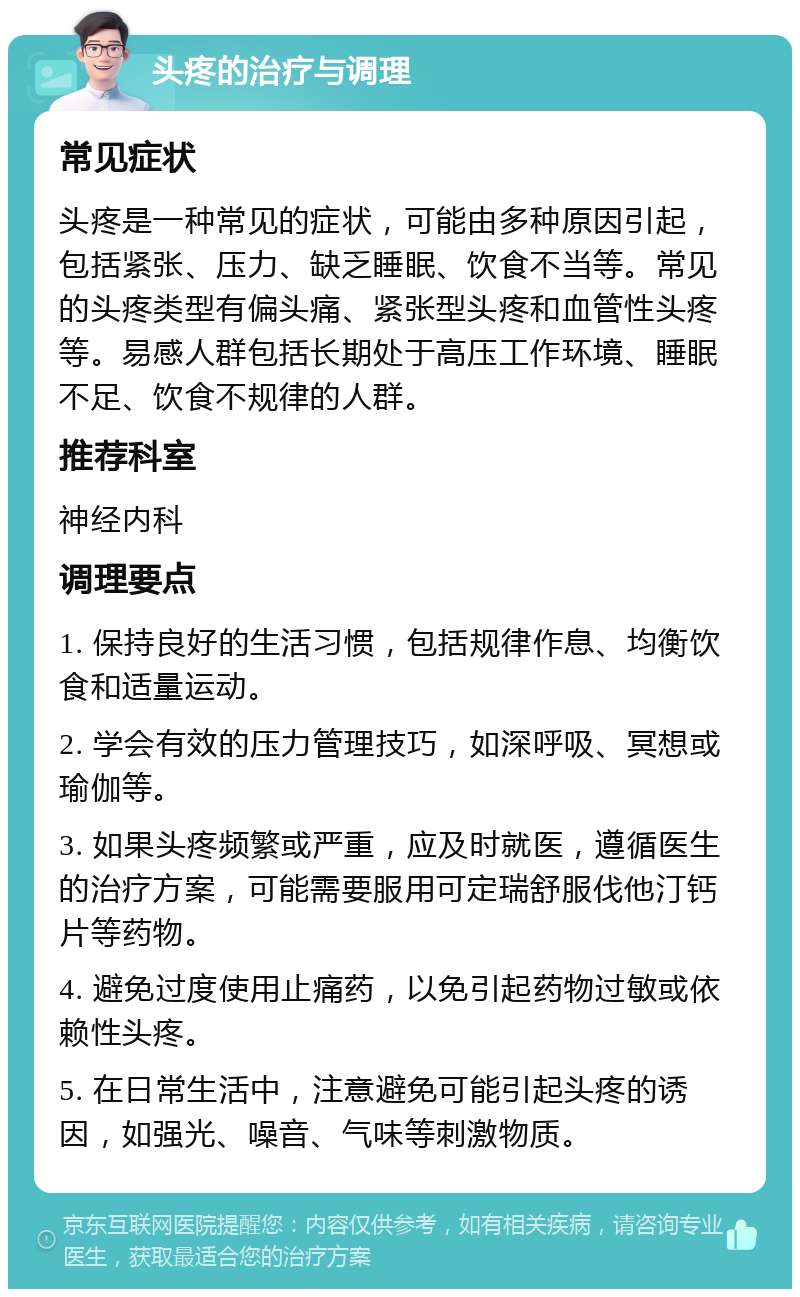 头疼的治疗与调理 常见症状 头疼是一种常见的症状，可能由多种原因引起，包括紧张、压力、缺乏睡眠、饮食不当等。常见的头疼类型有偏头痛、紧张型头疼和血管性头疼等。易感人群包括长期处于高压工作环境、睡眠不足、饮食不规律的人群。 推荐科室 神经内科 调理要点 1. 保持良好的生活习惯，包括规律作息、均衡饮食和适量运动。 2. 学会有效的压力管理技巧，如深呼吸、冥想或瑜伽等。 3. 如果头疼频繁或严重，应及时就医，遵循医生的治疗方案，可能需要服用可定瑞舒服伐他汀钙片等药物。 4. 避免过度使用止痛药，以免引起药物过敏或依赖性头疼。 5. 在日常生活中，注意避免可能引起头疼的诱因，如强光、噪音、气味等刺激物质。