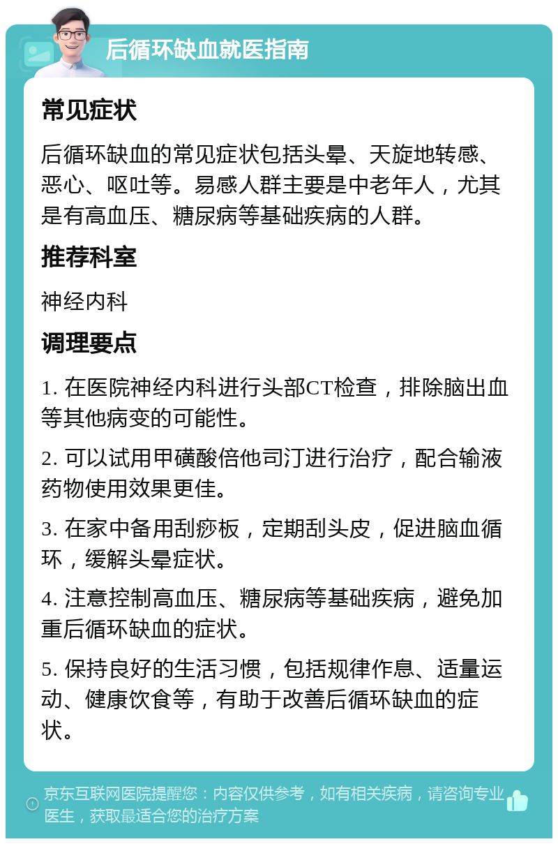 后循环缺血就医指南 常见症状 后循环缺血的常见症状包括头晕、天旋地转感、恶心、呕吐等。易感人群主要是中老年人，尤其是有高血压、糖尿病等基础疾病的人群。 推荐科室 神经内科 调理要点 1. 在医院神经内科进行头部CT检查，排除脑出血等其他病变的可能性。 2. 可以试用甲磺酸倍他司汀进行治疗，配合输液药物使用效果更佳。 3. 在家中备用刮痧板，定期刮头皮，促进脑血循环，缓解头晕症状。 4. 注意控制高血压、糖尿病等基础疾病，避免加重后循环缺血的症状。 5. 保持良好的生活习惯，包括规律作息、适量运动、健康饮食等，有助于改善后循环缺血的症状。