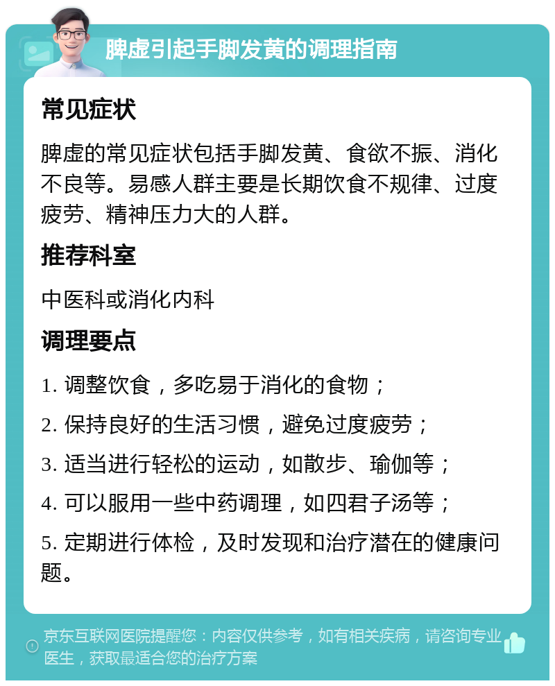 脾虚引起手脚发黄的调理指南 常见症状 脾虚的常见症状包括手脚发黄、食欲不振、消化不良等。易感人群主要是长期饮食不规律、过度疲劳、精神压力大的人群。 推荐科室 中医科或消化内科 调理要点 1. 调整饮食，多吃易于消化的食物； 2. 保持良好的生活习惯，避免过度疲劳； 3. 适当进行轻松的运动，如散步、瑜伽等； 4. 可以服用一些中药调理，如四君子汤等； 5. 定期进行体检，及时发现和治疗潜在的健康问题。