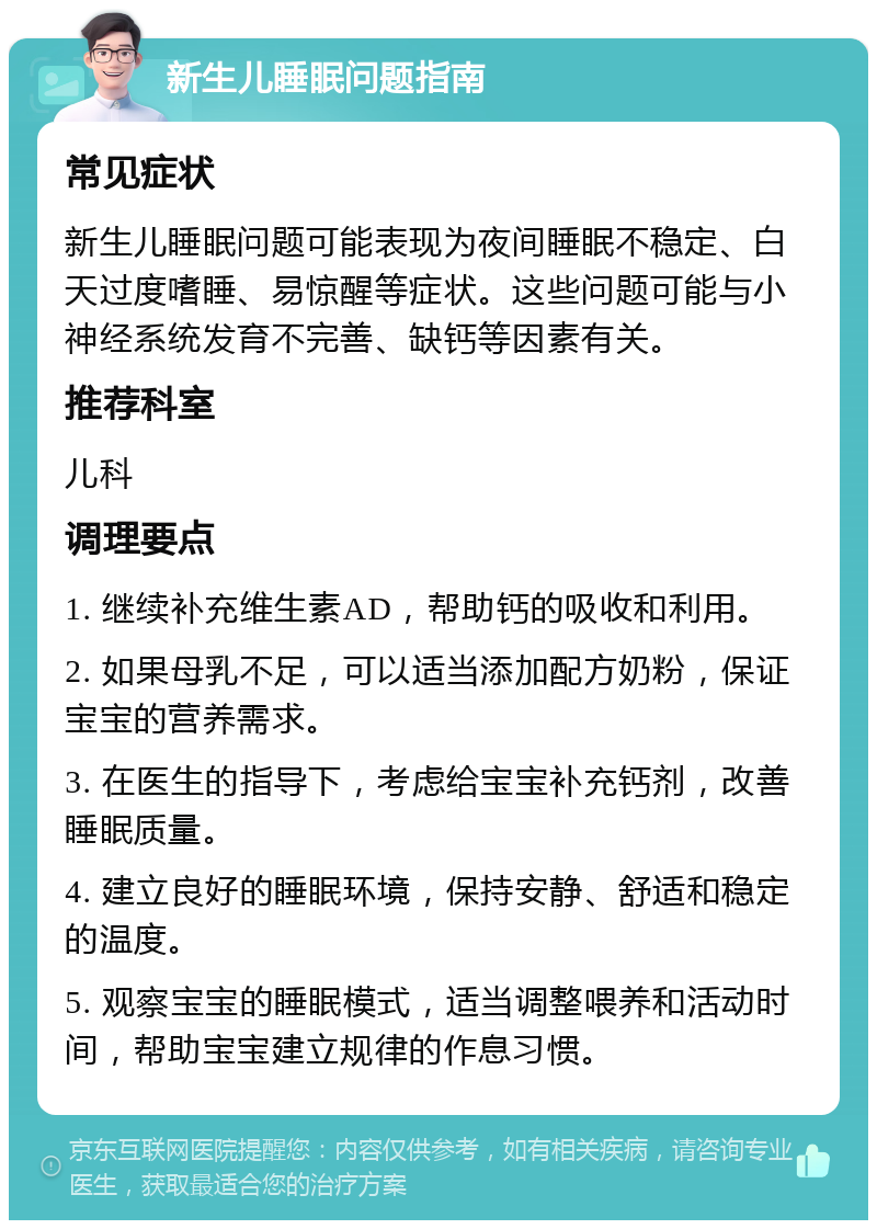 新生儿睡眠问题指南 常见症状 新生儿睡眠问题可能表现为夜间睡眠不稳定、白天过度嗜睡、易惊醒等症状。这些问题可能与小神经系统发育不完善、缺钙等因素有关。 推荐科室 儿科 调理要点 1. 继续补充维生素AD，帮助钙的吸收和利用。 2. 如果母乳不足，可以适当添加配方奶粉，保证宝宝的营养需求。 3. 在医生的指导下，考虑给宝宝补充钙剂，改善睡眠质量。 4. 建立良好的睡眠环境，保持安静、舒适和稳定的温度。 5. 观察宝宝的睡眠模式，适当调整喂养和活动时间，帮助宝宝建立规律的作息习惯。