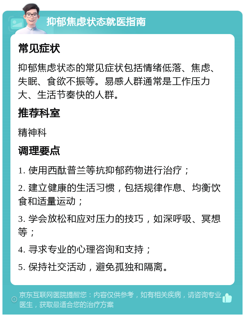 抑郁焦虑状态就医指南 常见症状 抑郁焦虑状态的常见症状包括情绪低落、焦虑、失眠、食欲不振等。易感人群通常是工作压力大、生活节奏快的人群。 推荐科室 精神科 调理要点 1. 使用西酞普兰等抗抑郁药物进行治疗； 2. 建立健康的生活习惯，包括规律作息、均衡饮食和适量运动； 3. 学会放松和应对压力的技巧，如深呼吸、冥想等； 4. 寻求专业的心理咨询和支持； 5. 保持社交活动，避免孤独和隔离。