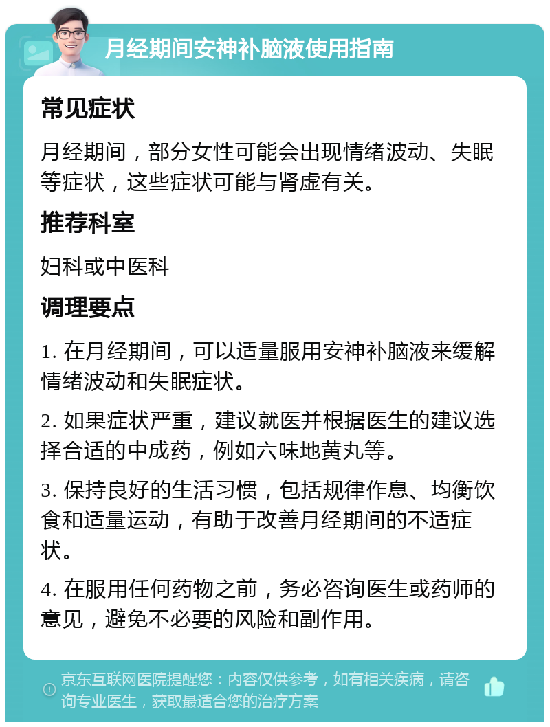 月经期间安神补脑液使用指南 常见症状 月经期间，部分女性可能会出现情绪波动、失眠等症状，这些症状可能与肾虚有关。 推荐科室 妇科或中医科 调理要点 1. 在月经期间，可以适量服用安神补脑液来缓解情绪波动和失眠症状。 2. 如果症状严重，建议就医并根据医生的建议选择合适的中成药，例如六味地黄丸等。 3. 保持良好的生活习惯，包括规律作息、均衡饮食和适量运动，有助于改善月经期间的不适症状。 4. 在服用任何药物之前，务必咨询医生或药师的意见，避免不必要的风险和副作用。