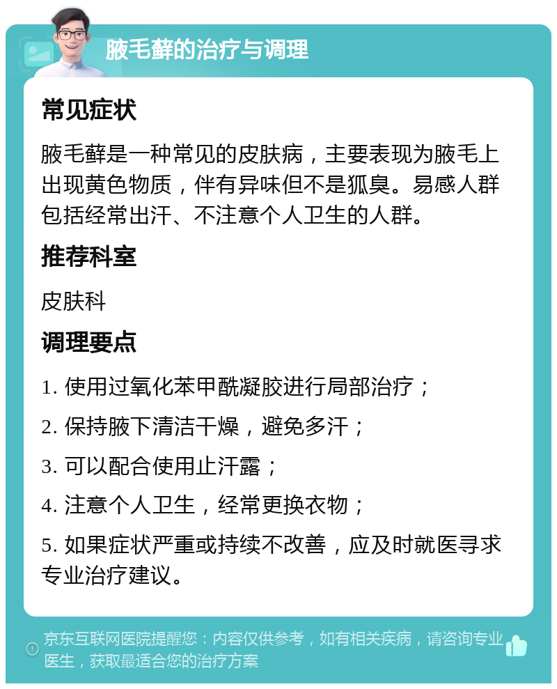 腋毛藓的治疗与调理 常见症状 腋毛藓是一种常见的皮肤病，主要表现为腋毛上出现黄色物质，伴有异味但不是狐臭。易感人群包括经常出汗、不注意个人卫生的人群。 推荐科室 皮肤科 调理要点 1. 使用过氧化苯甲酰凝胶进行局部治疗； 2. 保持腋下清洁干燥，避免多汗； 3. 可以配合使用止汗露； 4. 注意个人卫生，经常更换衣物； 5. 如果症状严重或持续不改善，应及时就医寻求专业治疗建议。