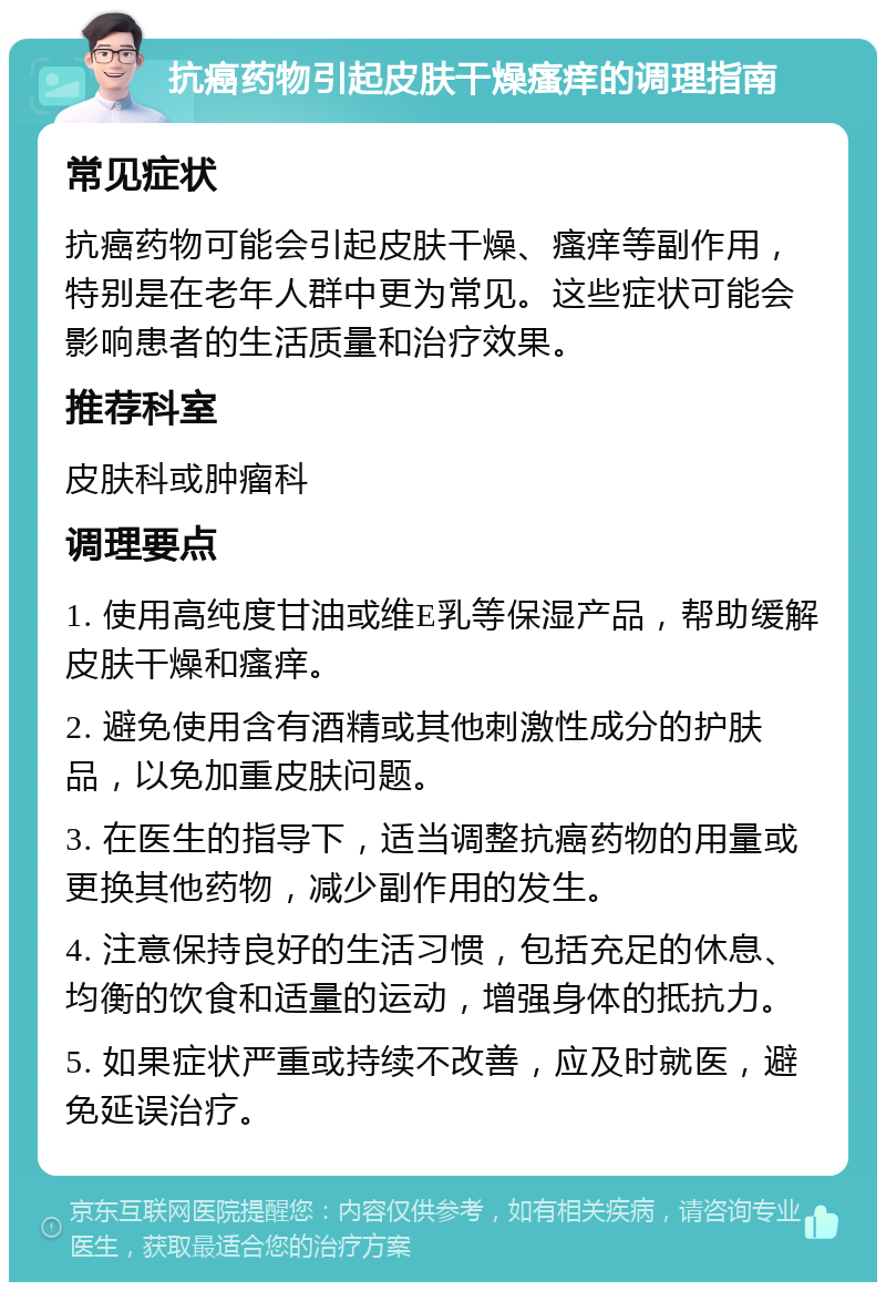 抗癌药物引起皮肤干燥瘙痒的调理指南 常见症状 抗癌药物可能会引起皮肤干燥、瘙痒等副作用，特别是在老年人群中更为常见。这些症状可能会影响患者的生活质量和治疗效果。 推荐科室 皮肤科或肿瘤科 调理要点 1. 使用高纯度甘油或维E乳等保湿产品，帮助缓解皮肤干燥和瘙痒。 2. 避免使用含有酒精或其他刺激性成分的护肤品，以免加重皮肤问题。 3. 在医生的指导下，适当调整抗癌药物的用量或更换其他药物，减少副作用的发生。 4. 注意保持良好的生活习惯，包括充足的休息、均衡的饮食和适量的运动，增强身体的抵抗力。 5. 如果症状严重或持续不改善，应及时就医，避免延误治疗。