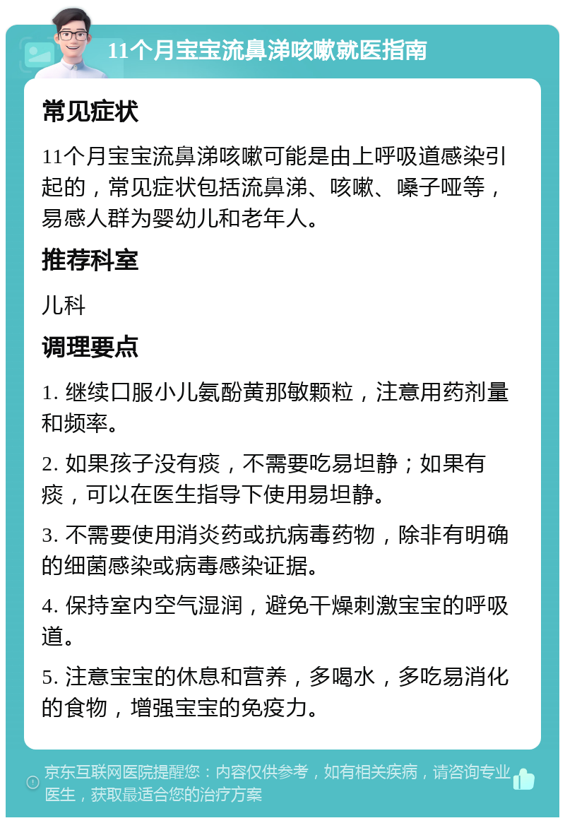 11个月宝宝流鼻涕咳嗽就医指南 常见症状 11个月宝宝流鼻涕咳嗽可能是由上呼吸道感染引起的，常见症状包括流鼻涕、咳嗽、嗓子哑等，易感人群为婴幼儿和老年人。 推荐科室 儿科 调理要点 1. 继续口服小儿氨酚黄那敏颗粒，注意用药剂量和频率。 2. 如果孩子没有痰，不需要吃易坦静；如果有痰，可以在医生指导下使用易坦静。 3. 不需要使用消炎药或抗病毒药物，除非有明确的细菌感染或病毒感染证据。 4. 保持室内空气湿润，避免干燥刺激宝宝的呼吸道。 5. 注意宝宝的休息和营养，多喝水，多吃易消化的食物，增强宝宝的免疫力。