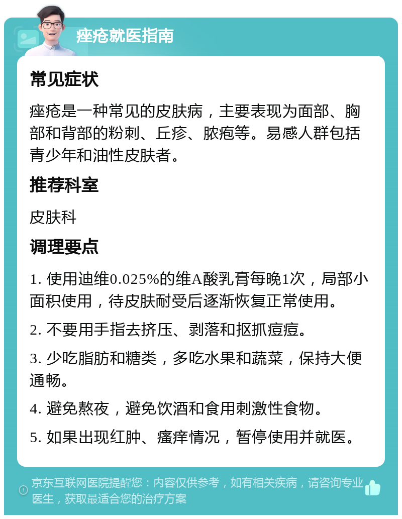 痤疮就医指南 常见症状 痤疮是一种常见的皮肤病，主要表现为面部、胸部和背部的粉刺、丘疹、脓疱等。易感人群包括青少年和油性皮肤者。 推荐科室 皮肤科 调理要点 1. 使用迪维0.025%的维A酸乳膏每晚1次，局部小面积使用，待皮肤耐受后逐渐恢复正常使用。 2. 不要用手指去挤压、剥落和抠抓痘痘。 3. 少吃脂肪和糖类，多吃水果和蔬菜，保持大便通畅。 4. 避免熬夜，避免饮酒和食用刺激性食物。 5. 如果出现红肿、瘙痒情况，暂停使用并就医。