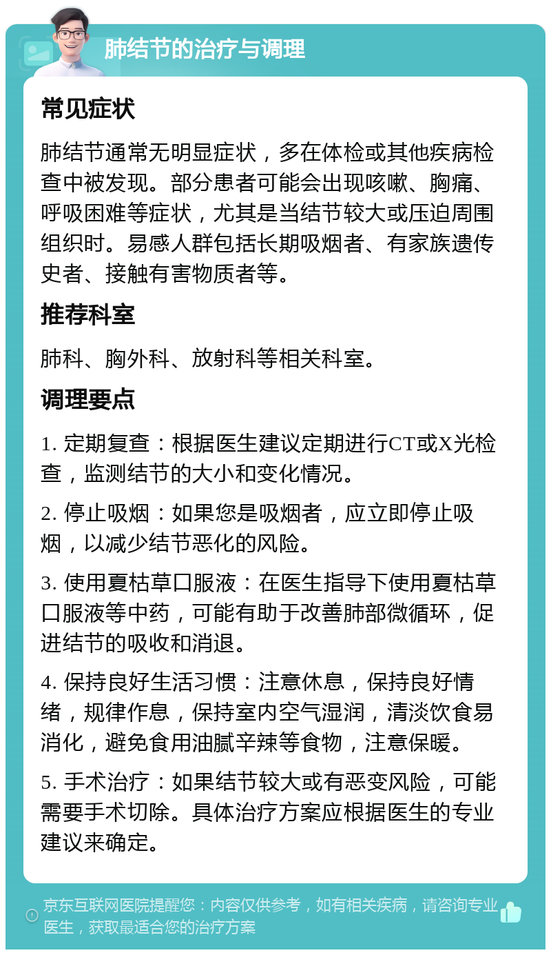 肺结节的治疗与调理 常见症状 肺结节通常无明显症状，多在体检或其他疾病检查中被发现。部分患者可能会出现咳嗽、胸痛、呼吸困难等症状，尤其是当结节较大或压迫周围组织时。易感人群包括长期吸烟者、有家族遗传史者、接触有害物质者等。 推荐科室 肺科、胸外科、放射科等相关科室。 调理要点 1. 定期复查：根据医生建议定期进行CT或X光检查，监测结节的大小和变化情况。 2. 停止吸烟：如果您是吸烟者，应立即停止吸烟，以减少结节恶化的风险。 3. 使用夏枯草口服液：在医生指导下使用夏枯草口服液等中药，可能有助于改善肺部微循环，促进结节的吸收和消退。 4. 保持良好生活习惯：注意休息，保持良好情绪，规律作息，保持室内空气湿润，清淡饮食易消化，避免食用油腻辛辣等食物，注意保暖。 5. 手术治疗：如果结节较大或有恶变风险，可能需要手术切除。具体治疗方案应根据医生的专业建议来确定。