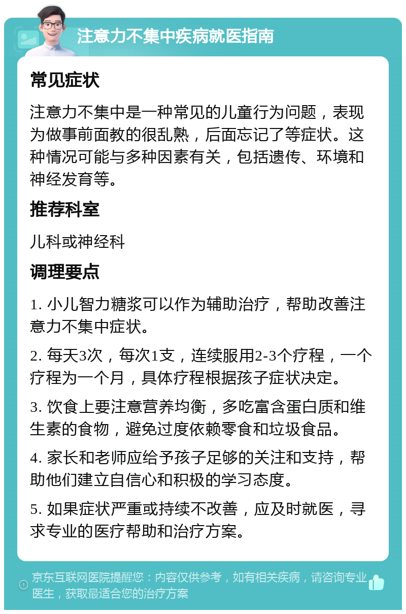 注意力不集中疾病就医指南 常见症状 注意力不集中是一种常见的儿童行为问题，表现为做事前面教的很乱熟，后面忘记了等症状。这种情况可能与多种因素有关，包括遗传、环境和神经发育等。 推荐科室 儿科或神经科 调理要点 1. 小儿智力糖浆可以作为辅助治疗，帮助改善注意力不集中症状。 2. 每天3次，每次1支，连续服用2-3个疗程，一个疗程为一个月，具体疗程根据孩子症状决定。 3. 饮食上要注意营养均衡，多吃富含蛋白质和维生素的食物，避免过度依赖零食和垃圾食品。 4. 家长和老师应给予孩子足够的关注和支持，帮助他们建立自信心和积极的学习态度。 5. 如果症状严重或持续不改善，应及时就医，寻求专业的医疗帮助和治疗方案。