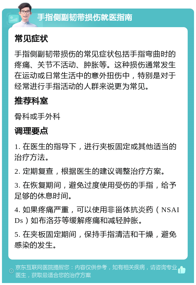 手指侧副韧带损伤就医指南 常见症状 手指侧副韧带损伤的常见症状包括手指弯曲时的疼痛、关节不活动、肿胀等。这种损伤通常发生在运动或日常生活中的意外扭伤中，特别是对于经常进行手指活动的人群来说更为常见。 推荐科室 骨科或手外科 调理要点 1. 在医生的指导下，进行夹板固定或其他适当的治疗方法。 2. 定期复查，根据医生的建议调整治疗方案。 3. 在恢复期间，避免过度使用受伤的手指，给予足够的休息时间。 4. 如果疼痛严重，可以使用非甾体抗炎药（NSAIDs）如布洛芬等缓解疼痛和减轻肿胀。 5. 在夹板固定期间，保持手指清洁和干燥，避免感染的发生。