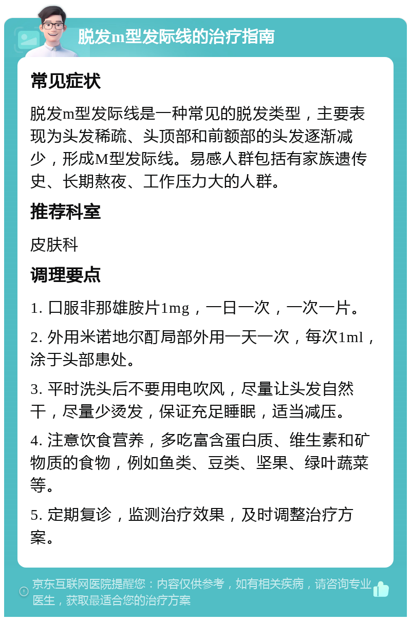 脱发m型发际线的治疗指南 常见症状 脱发m型发际线是一种常见的脱发类型，主要表现为头发稀疏、头顶部和前额部的头发逐渐减少，形成M型发际线。易感人群包括有家族遗传史、长期熬夜、工作压力大的人群。 推荐科室 皮肤科 调理要点 1. 口服非那雄胺片1mg，一日一次，一次一片。 2. 外用米诺地尔酊局部外用一天一次，每次1ml，涂于头部患处。 3. 平时洗头后不要用电吹风，尽量让头发自然干，尽量少烫发，保证充足睡眠，适当减压。 4. 注意饮食营养，多吃富含蛋白质、维生素和矿物质的食物，例如鱼类、豆类、坚果、绿叶蔬菜等。 5. 定期复诊，监测治疗效果，及时调整治疗方案。