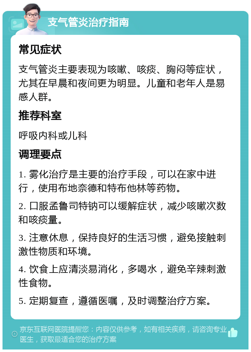 支气管炎治疗指南 常见症状 支气管炎主要表现为咳嗽、咳痰、胸闷等症状，尤其在早晨和夜间更为明显。儿童和老年人是易感人群。 推荐科室 呼吸内科或儿科 调理要点 1. 雾化治疗是主要的治疗手段，可以在家中进行，使用布地奈德和特布他林等药物。 2. 口服孟鲁司特钠可以缓解症状，减少咳嗽次数和咳痰量。 3. 注意休息，保持良好的生活习惯，避免接触刺激性物质和环境。 4. 饮食上应清淡易消化，多喝水，避免辛辣刺激性食物。 5. 定期复查，遵循医嘱，及时调整治疗方案。