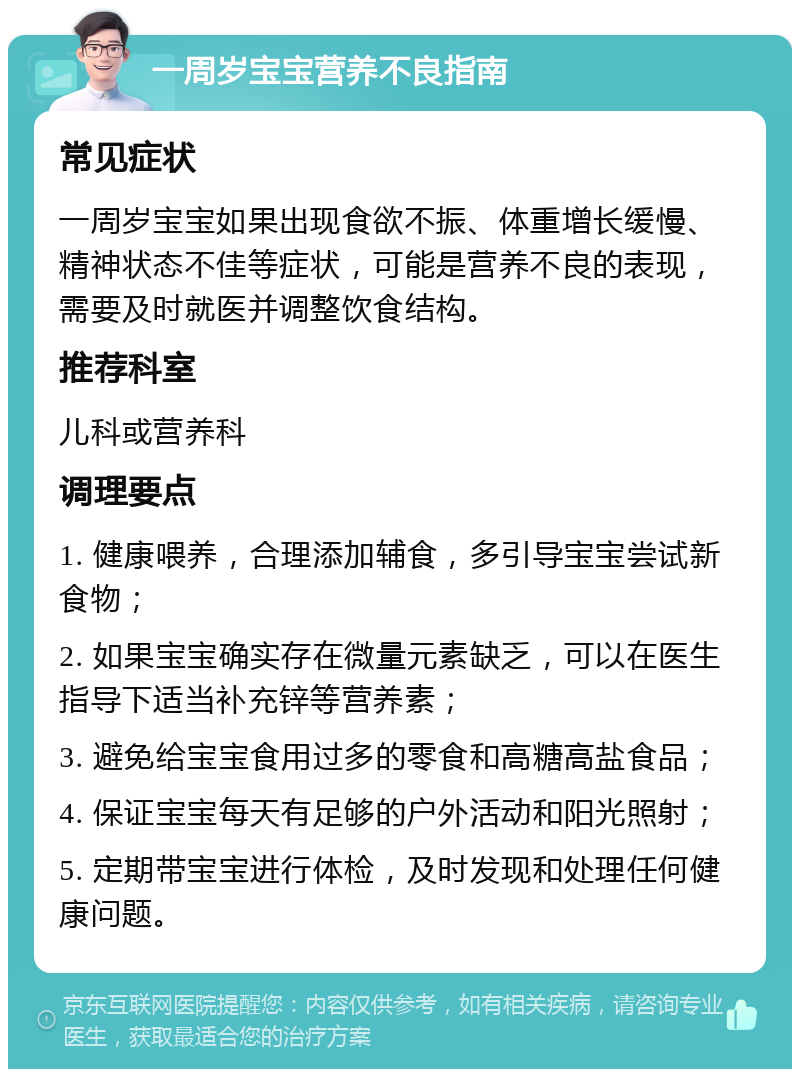 一周岁宝宝营养不良指南 常见症状 一周岁宝宝如果出现食欲不振、体重增长缓慢、精神状态不佳等症状，可能是营养不良的表现，需要及时就医并调整饮食结构。 推荐科室 儿科或营养科 调理要点 1. 健康喂养，合理添加辅食，多引导宝宝尝试新食物； 2. 如果宝宝确实存在微量元素缺乏，可以在医生指导下适当补充锌等营养素； 3. 避免给宝宝食用过多的零食和高糖高盐食品； 4. 保证宝宝每天有足够的户外活动和阳光照射； 5. 定期带宝宝进行体检，及时发现和处理任何健康问题。