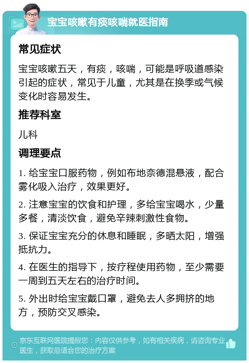 宝宝咳嗽有痰咳喘就医指南 常见症状 宝宝咳嗽五天，有痰，咳喘，可能是呼吸道感染引起的症状，常见于儿童，尤其是在换季或气候变化时容易发生。 推荐科室 儿科 调理要点 1. 给宝宝口服药物，例如布地奈德混悬液，配合雾化吸入治疗，效果更好。 2. 注意宝宝的饮食和护理，多给宝宝喝水，少量多餐，清淡饮食，避免辛辣刺激性食物。 3. 保证宝宝充分的休息和睡眠，多晒太阳，增强抵抗力。 4. 在医生的指导下，按疗程使用药物，至少需要一周到五天左右的治疗时间。 5. 外出时给宝宝戴口罩，避免去人多拥挤的地方，预防交叉感染。