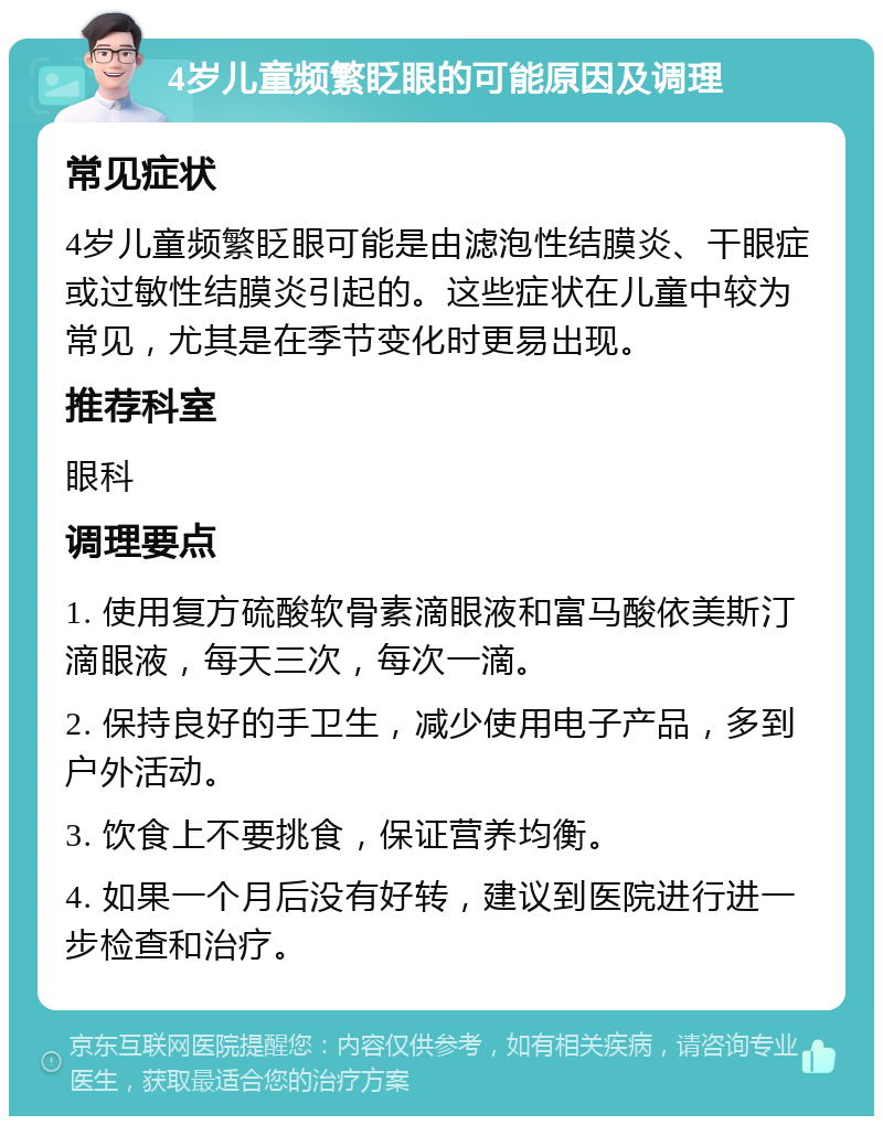 4岁儿童频繁眨眼的可能原因及调理 常见症状 4岁儿童频繁眨眼可能是由滤泡性结膜炎、干眼症或过敏性结膜炎引起的。这些症状在儿童中较为常见，尤其是在季节变化时更易出现。 推荐科室 眼科 调理要点 1. 使用复方硫酸软骨素滴眼液和富马酸依美斯汀滴眼液，每天三次，每次一滴。 2. 保持良好的手卫生，减少使用电子产品，多到户外活动。 3. 饮食上不要挑食，保证营养均衡。 4. 如果一个月后没有好转，建议到医院进行进一步检查和治疗。