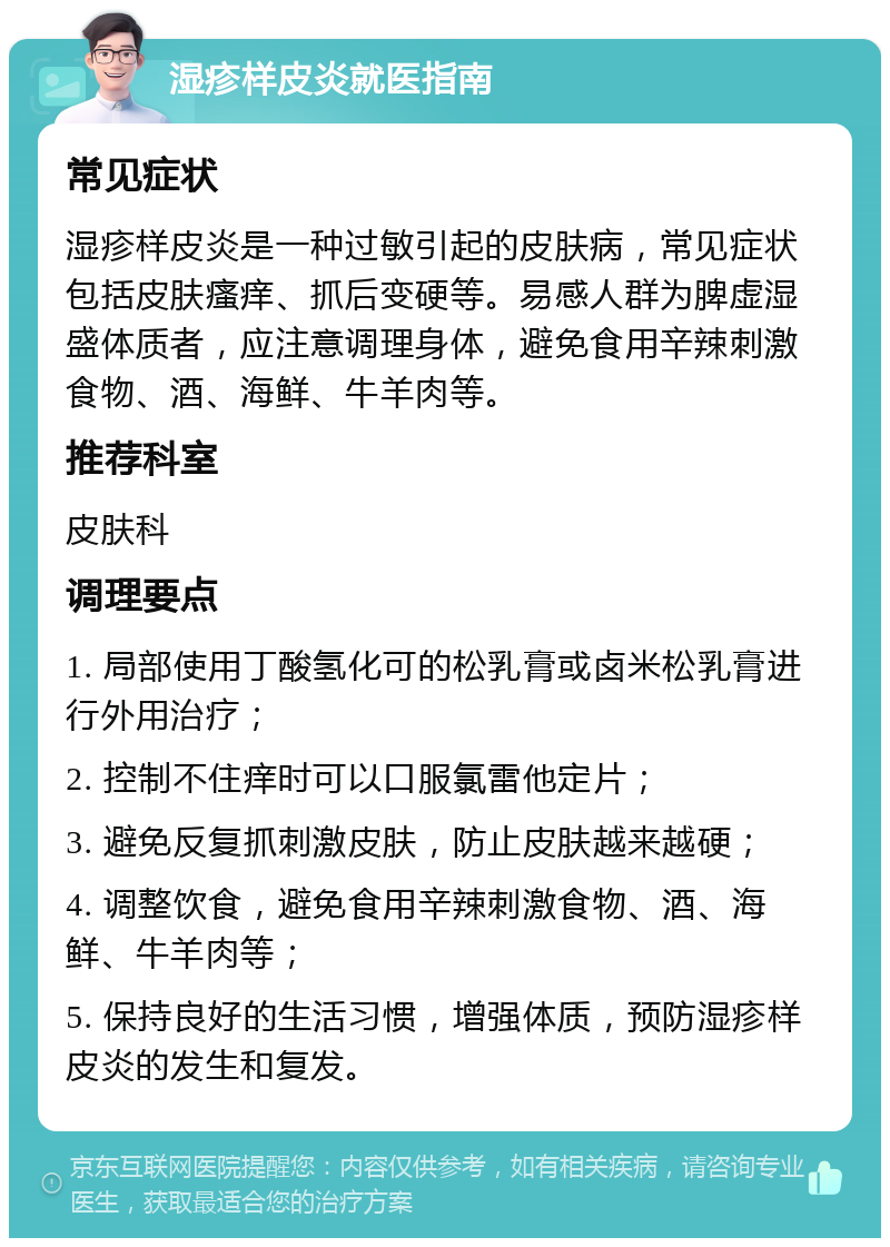 湿疹样皮炎就医指南 常见症状 湿疹样皮炎是一种过敏引起的皮肤病，常见症状包括皮肤瘙痒、抓后变硬等。易感人群为脾虚湿盛体质者，应注意调理身体，避免食用辛辣刺激食物、酒、海鲜、牛羊肉等。 推荐科室 皮肤科 调理要点 1. 局部使用丁酸氢化可的松乳膏或卤米松乳膏进行外用治疗； 2. 控制不住痒时可以口服氯雷他定片； 3. 避免反复抓刺激皮肤，防止皮肤越来越硬； 4. 调整饮食，避免食用辛辣刺激食物、酒、海鲜、牛羊肉等； 5. 保持良好的生活习惯，增强体质，预防湿疹样皮炎的发生和复发。