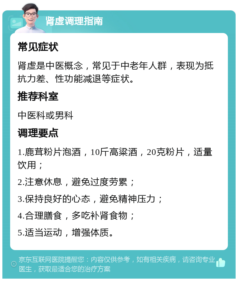 肾虚调理指南 常见症状 肾虚是中医概念，常见于中老年人群，表现为抵抗力差、性功能减退等症状。 推荐科室 中医科或男科 调理要点 1.鹿茸粉片泡酒，10斤高粱酒，20克粉片，适量饮用； 2.注意休息，避免过度劳累； 3.保持良好的心态，避免精神压力； 4.合理膳食，多吃补肾食物； 5.适当运动，增强体质。