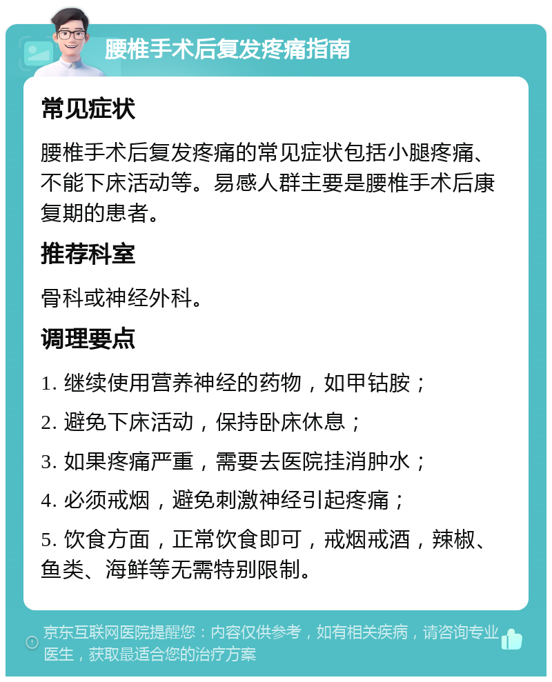 腰椎手术后复发疼痛指南 常见症状 腰椎手术后复发疼痛的常见症状包括小腿疼痛、不能下床活动等。易感人群主要是腰椎手术后康复期的患者。 推荐科室 骨科或神经外科。 调理要点 1. 继续使用营养神经的药物，如甲钴胺； 2. 避免下床活动，保持卧床休息； 3. 如果疼痛严重，需要去医院挂消肿水； 4. 必须戒烟，避免刺激神经引起疼痛； 5. 饮食方面，正常饮食即可，戒烟戒酒，辣椒、鱼类、海鲜等无需特别限制。