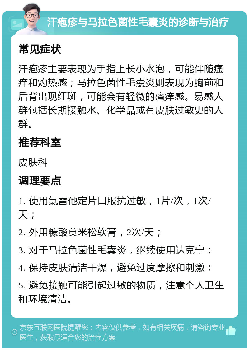 汗疱疹与马拉色菌性毛囊炎的诊断与治疗 常见症状 汗疱疹主要表现为手指上长小水泡，可能伴随瘙痒和灼热感；马拉色菌性毛囊炎则表现为胸前和后背出现红斑，可能会有轻微的瘙痒感。易感人群包括长期接触水、化学品或有皮肤过敏史的人群。 推荐科室 皮肤科 调理要点 1. 使用氯雷他定片口服抗过敏，1片/次，1次/天； 2. 外用糠酸莫米松软膏，2次/天； 3. 对于马拉色菌性毛囊炎，继续使用达克宁； 4. 保持皮肤清洁干燥，避免过度摩擦和刺激； 5. 避免接触可能引起过敏的物质，注意个人卫生和环境清洁。