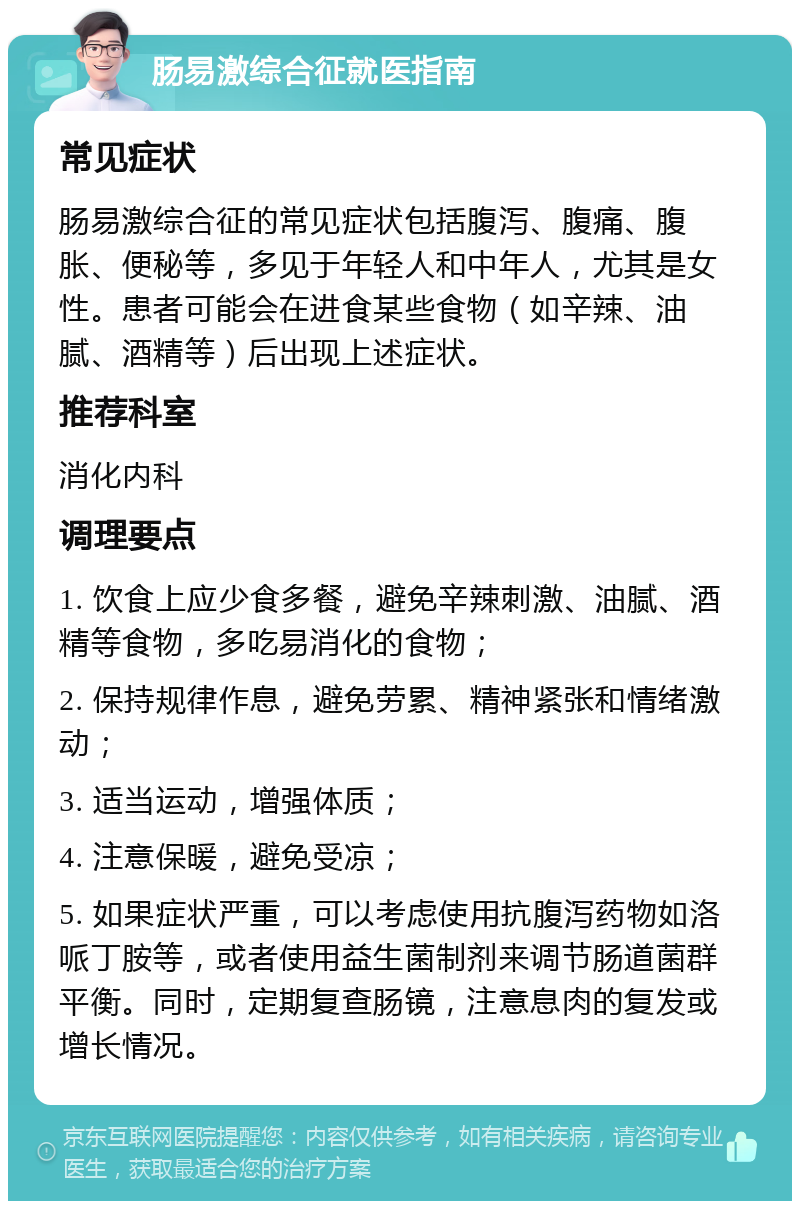 肠易激综合征就医指南 常见症状 肠易激综合征的常见症状包括腹泻、腹痛、腹胀、便秘等，多见于年轻人和中年人，尤其是女性。患者可能会在进食某些食物（如辛辣、油腻、酒精等）后出现上述症状。 推荐科室 消化内科 调理要点 1. 饮食上应少食多餐，避免辛辣刺激、油腻、酒精等食物，多吃易消化的食物； 2. 保持规律作息，避免劳累、精神紧张和情绪激动； 3. 适当运动，增强体质； 4. 注意保暖，避免受凉； 5. 如果症状严重，可以考虑使用抗腹泻药物如洛哌丁胺等，或者使用益生菌制剂来调节肠道菌群平衡。同时，定期复查肠镜，注意息肉的复发或增长情况。