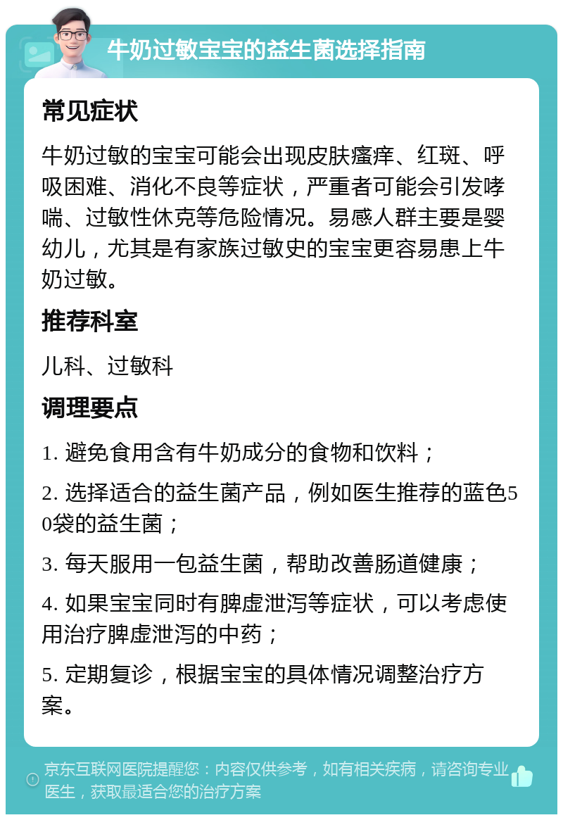 牛奶过敏宝宝的益生菌选择指南 常见症状 牛奶过敏的宝宝可能会出现皮肤瘙痒、红斑、呼吸困难、消化不良等症状，严重者可能会引发哮喘、过敏性休克等危险情况。易感人群主要是婴幼儿，尤其是有家族过敏史的宝宝更容易患上牛奶过敏。 推荐科室 儿科、过敏科 调理要点 1. 避免食用含有牛奶成分的食物和饮料； 2. 选择适合的益生菌产品，例如医生推荐的蓝色50袋的益生菌； 3. 每天服用一包益生菌，帮助改善肠道健康； 4. 如果宝宝同时有脾虚泄泻等症状，可以考虑使用治疗脾虚泄泻的中药； 5. 定期复诊，根据宝宝的具体情况调整治疗方案。