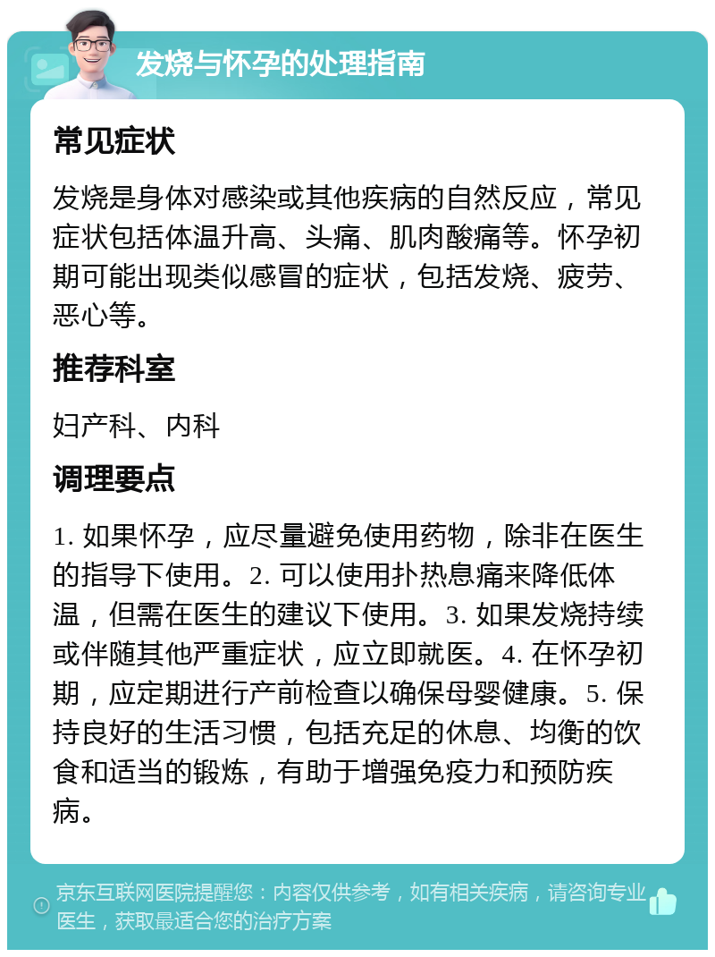 发烧与怀孕的处理指南 常见症状 发烧是身体对感染或其他疾病的自然反应，常见症状包括体温升高、头痛、肌肉酸痛等。怀孕初期可能出现类似感冒的症状，包括发烧、疲劳、恶心等。 推荐科室 妇产科、内科 调理要点 1. 如果怀孕，应尽量避免使用药物，除非在医生的指导下使用。2. 可以使用扑热息痛来降低体温，但需在医生的建议下使用。3. 如果发烧持续或伴随其他严重症状，应立即就医。4. 在怀孕初期，应定期进行产前检查以确保母婴健康。5. 保持良好的生活习惯，包括充足的休息、均衡的饮食和适当的锻炼，有助于增强免疫力和预防疾病。