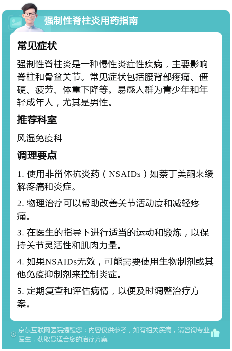 强制性脊柱炎用药指南 常见症状 强制性脊柱炎是一种慢性炎症性疾病，主要影响脊柱和骨盆关节。常见症状包括腰背部疼痛、僵硬、疲劳、体重下降等。易感人群为青少年和年轻成年人，尤其是男性。 推荐科室 风湿免疫科 调理要点 1. 使用非甾体抗炎药（NSAIDs）如萘丁美酮来缓解疼痛和炎症。 2. 物理治疗可以帮助改善关节活动度和减轻疼痛。 3. 在医生的指导下进行适当的运动和锻炼，以保持关节灵活性和肌肉力量。 4. 如果NSAIDs无效，可能需要使用生物制剂或其他免疫抑制剂来控制炎症。 5. 定期复查和评估病情，以便及时调整治疗方案。