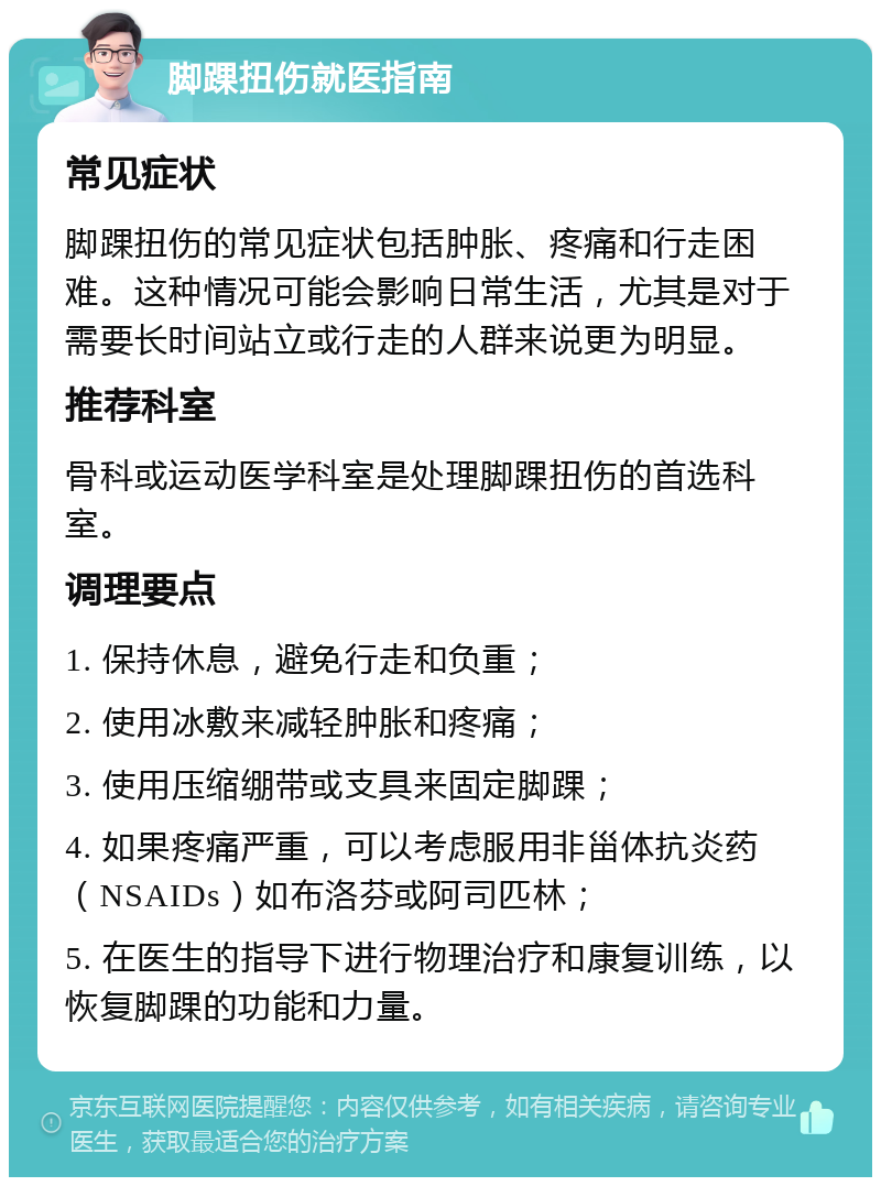 脚踝扭伤就医指南 常见症状 脚踝扭伤的常见症状包括肿胀、疼痛和行走困难。这种情况可能会影响日常生活，尤其是对于需要长时间站立或行走的人群来说更为明显。 推荐科室 骨科或运动医学科室是处理脚踝扭伤的首选科室。 调理要点 1. 保持休息，避免行走和负重； 2. 使用冰敷来减轻肿胀和疼痛； 3. 使用压缩绷带或支具来固定脚踝； 4. 如果疼痛严重，可以考虑服用非甾体抗炎药（NSAIDs）如布洛芬或阿司匹林； 5. 在医生的指导下进行物理治疗和康复训练，以恢复脚踝的功能和力量。