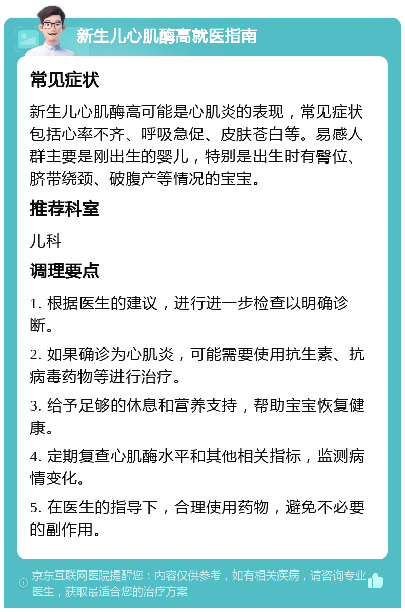 新生儿心肌酶高就医指南 常见症状 新生儿心肌酶高可能是心肌炎的表现，常见症状包括心率不齐、呼吸急促、皮肤苍白等。易感人群主要是刚出生的婴儿，特别是出生时有臀位、脐带绕颈、破腹产等情况的宝宝。 推荐科室 儿科 调理要点 1. 根据医生的建议，进行进一步检查以明确诊断。 2. 如果确诊为心肌炎，可能需要使用抗生素、抗病毒药物等进行治疗。 3. 给予足够的休息和营养支持，帮助宝宝恢复健康。 4. 定期复查心肌酶水平和其他相关指标，监测病情变化。 5. 在医生的指导下，合理使用药物，避免不必要的副作用。