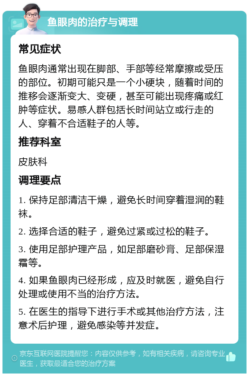 鱼眼肉的治疗与调理 常见症状 鱼眼肉通常出现在脚部、手部等经常摩擦或受压的部位。初期可能只是一个小硬块，随着时间的推移会逐渐变大、变硬，甚至可能出现疼痛或红肿等症状。易感人群包括长时间站立或行走的人、穿着不合适鞋子的人等。 推荐科室 皮肤科 调理要点 1. 保持足部清洁干燥，避免长时间穿着湿润的鞋袜。 2. 选择合适的鞋子，避免过紧或过松的鞋子。 3. 使用足部护理产品，如足部磨砂膏、足部保湿霜等。 4. 如果鱼眼肉已经形成，应及时就医，避免自行处理或使用不当的治疗方法。 5. 在医生的指导下进行手术或其他治疗方法，注意术后护理，避免感染等并发症。