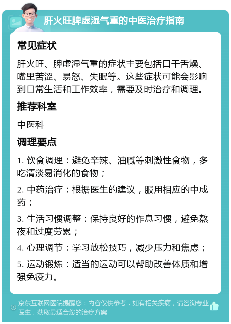 肝火旺脾虚湿气重的中医治疗指南 常见症状 肝火旺、脾虚湿气重的症状主要包括口干舌燥、嘴里苦涩、易怒、失眠等。这些症状可能会影响到日常生活和工作效率，需要及时治疗和调理。 推荐科室 中医科 调理要点 1. 饮食调理：避免辛辣、油腻等刺激性食物，多吃清淡易消化的食物； 2. 中药治疗：根据医生的建议，服用相应的中成药； 3. 生活习惯调整：保持良好的作息习惯，避免熬夜和过度劳累； 4. 心理调节：学习放松技巧，减少压力和焦虑； 5. 运动锻炼：适当的运动可以帮助改善体质和增强免疫力。