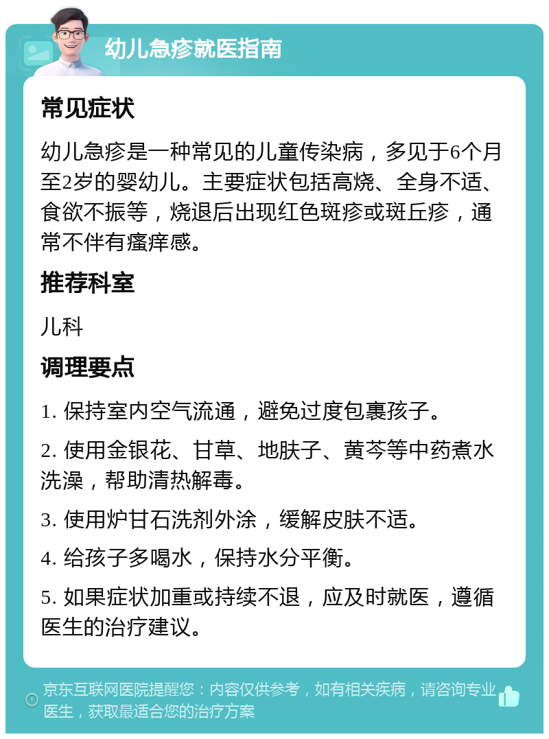 幼儿急疹就医指南 常见症状 幼儿急疹是一种常见的儿童传染病，多见于6个月至2岁的婴幼儿。主要症状包括高烧、全身不适、食欲不振等，烧退后出现红色斑疹或斑丘疹，通常不伴有瘙痒感。 推荐科室 儿科 调理要点 1. 保持室内空气流通，避免过度包裹孩子。 2. 使用金银花、甘草、地肤子、黄芩等中药煮水洗澡，帮助清热解毒。 3. 使用炉甘石洗剂外涂，缓解皮肤不适。 4. 给孩子多喝水，保持水分平衡。 5. 如果症状加重或持续不退，应及时就医，遵循医生的治疗建议。