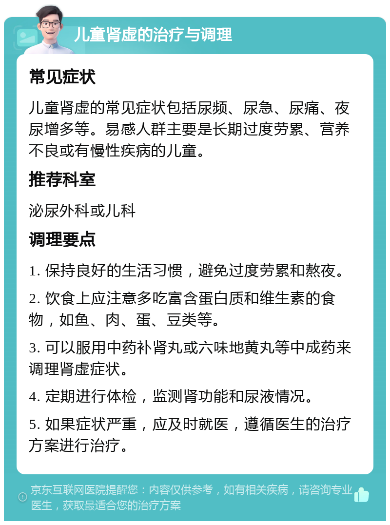 儿童肾虚的治疗与调理 常见症状 儿童肾虚的常见症状包括尿频、尿急、尿痛、夜尿增多等。易感人群主要是长期过度劳累、营养不良或有慢性疾病的儿童。 推荐科室 泌尿外科或儿科 调理要点 1. 保持良好的生活习惯，避免过度劳累和熬夜。 2. 饮食上应注意多吃富含蛋白质和维生素的食物，如鱼、肉、蛋、豆类等。 3. 可以服用中药补肾丸或六味地黄丸等中成药来调理肾虚症状。 4. 定期进行体检，监测肾功能和尿液情况。 5. 如果症状严重，应及时就医，遵循医生的治疗方案进行治疗。