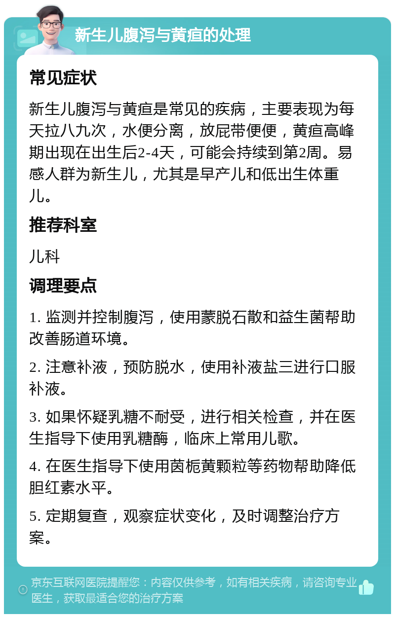 新生儿腹泻与黄疸的处理 常见症状 新生儿腹泻与黄疸是常见的疾病，主要表现为每天拉八九次，水便分离，放屁带便便，黄疸高峰期出现在出生后2-4天，可能会持续到第2周。易感人群为新生儿，尤其是早产儿和低出生体重儿。 推荐科室 儿科 调理要点 1. 监测并控制腹泻，使用蒙脱石散和益生菌帮助改善肠道环境。 2. 注意补液，预防脱水，使用补液盐三进行口服补液。 3. 如果怀疑乳糖不耐受，进行相关检查，并在医生指导下使用乳糖酶，临床上常用儿歌。 4. 在医生指导下使用茵栀黄颗粒等药物帮助降低胆红素水平。 5. 定期复查，观察症状变化，及时调整治疗方案。