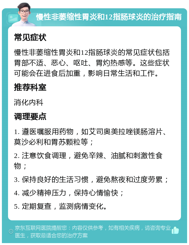 慢性非萎缩性胃炎和12指肠球炎的治疗指南 常见症状 慢性非萎缩性胃炎和12指肠球炎的常见症状包括胃部不适、恶心、呕吐、胃灼热感等。这些症状可能会在进食后加重，影响日常生活和工作。 推荐科室 消化内科 调理要点 1. 遵医嘱服用药物，如艾司奥美拉唑镁肠溶片、莫沙必利和胃苏颗粒等； 2. 注意饮食调理，避免辛辣、油腻和刺激性食物； 3. 保持良好的生活习惯，避免熬夜和过度劳累； 4. 减少精神压力，保持心情愉快； 5. 定期复查，监测病情变化。